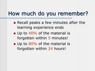 How much do you remember?
 Recall peaks a few minutes after the
learning experience ends
 Up to 40% of the material is
forgotten within 5 minutes!
 Up to 80% of the material is
forgotten within 24 hours!
 