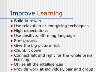 Improve Learning
 Build in reward
 Use relaxation or energising techniques
 High expectations
 Use positive, affirming language
 Pre- process
 Give the big picture first
 Chunk it down
 Connect left and right for the whole brain
learning
 Utilise all the intelligences
 Provide work at individual, pair and group
 
