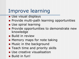 Improve learning
 Use visual displays
 Provide multi-path learning opportunities
 Use spiral learning
 Provide opportunities to demonstrate new
knowledge
 Build in review
 Memory maps for note taking
 Music in the background
 Teach time and priority skills
 Use creative visualisation
 Build in fun!
 