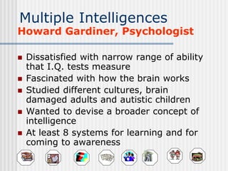 Multiple Intelligences
Howard Gardiner, Psychologist
 Dissatisfied with narrow range of ability
that I.Q. tests measure
 Fascinated with how the brain works
 Studied different cultures, brain
damaged adults and autistic children
 Wanted to devise a broader concept of
intelligence
 At least 8 systems for learning and for
coming to awareness
 