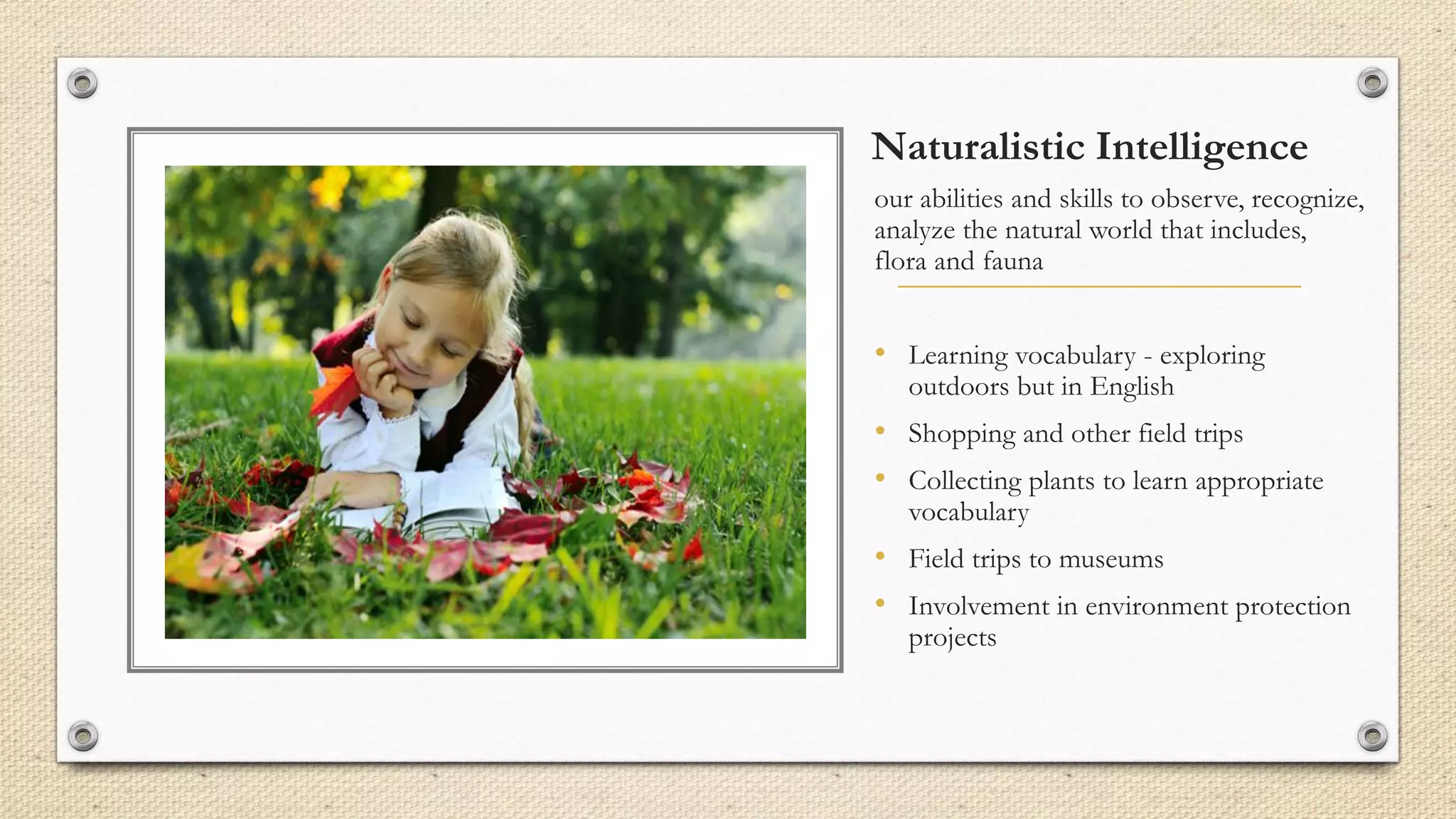 Naturalistic Intelligence
our abilities and skills to observe, recognize,
analyze the natural world that includes,
flora and fauna
• Learning vocabulary - exploring
outdoors but in English
• Shopping and other field trips
• Collecting plants to learn appropriate
vocabulary
• Field trips to museums
• Involvement in environment protection
projects
 