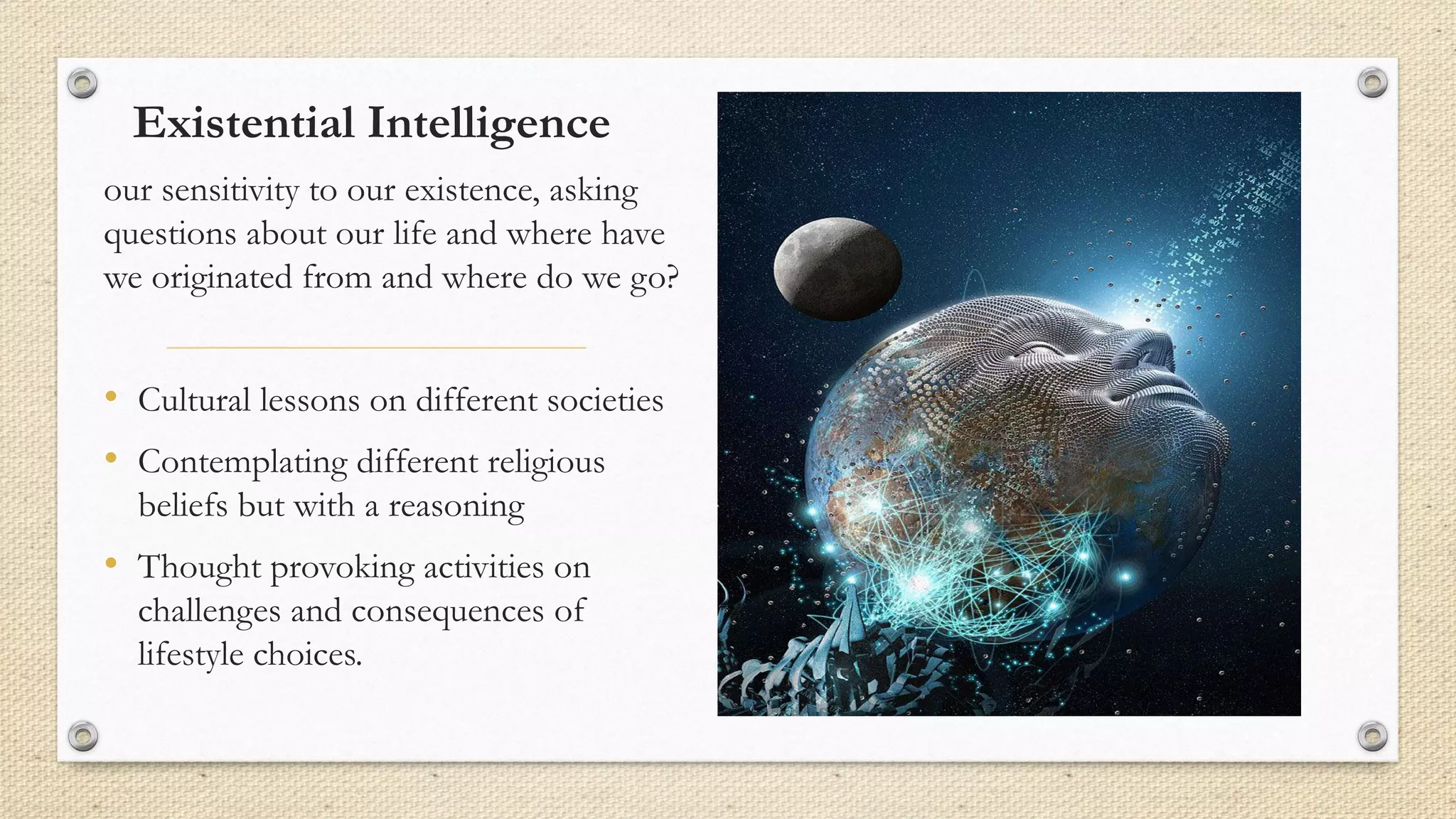 Existential Intelligence
our sensitivity to our existence, asking
questions about our life and where have
we originated from and where do we go?
• Cultural lessons on different societies
• Contemplating different religious
beliefs but with a reasoning
• Thought provoking activities on
challenges and consequences of
lifestyle choices.
 