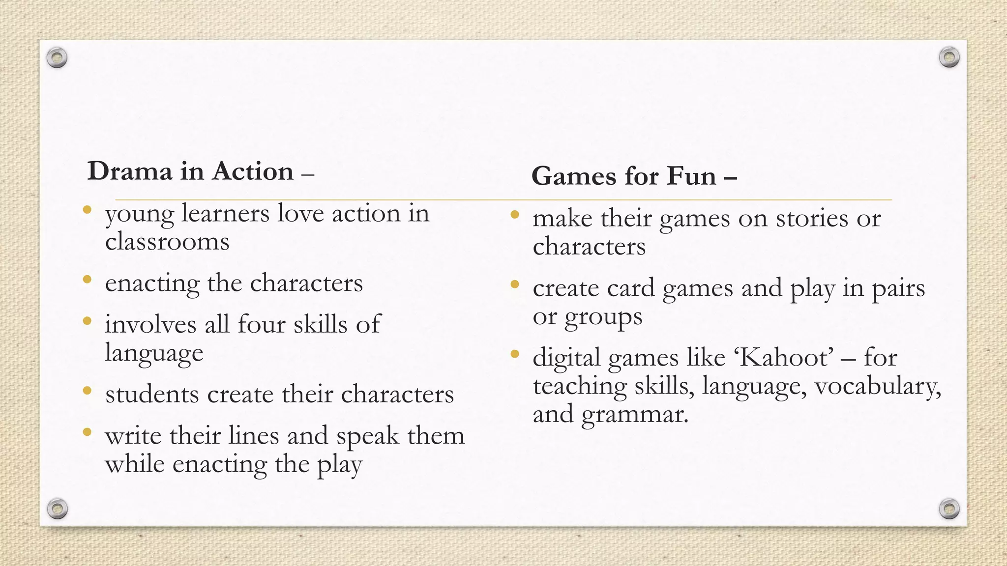 Drama in Action –
• young learners love action in
classrooms
• enacting the characters
• involves all four skills of
language
• students create their characters
• write their lines and speak them
while enacting the play
Games for Fun –
• make their games on stories or
characters
• create card games and play in pairs
or groups
• digital games like ‘Kahoot’ – for
teaching skills, language, vocabulary,
and grammar.
 