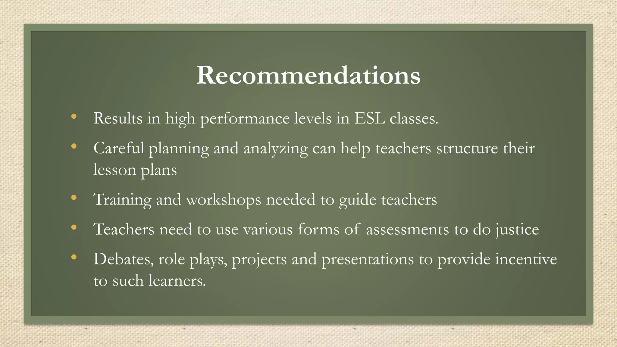 Recommendations
• Results in high performance levels in ESL classes.
• Careful planning and analyzing can help teachers structure their
lesson plans
• Training and workshops needed to guide teachers
• Teachers need to use various forms of assessments to do justice
• Debates, role plays, projects and presentations to provide incentive
to such learners.
 