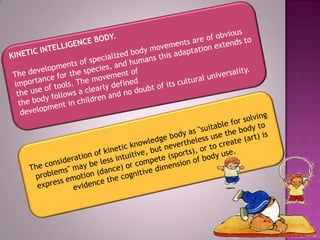 KINETICINTELLIGENCEBODY.Thedevelopmentsofspecializedbody movementsare of obvious importancefor thespecies,andhumansthisadaptationextendsto the useof tools.The movementof thebodyfollowsaclearlydefined developmentinchildrenandnodoubtof itsculturaluniversality.The consideration ofkineticknowledgebodyas "suitableforsolving problems" may belessintuitive,but neverthelessuse the bodyto expressemotion(dance)orcompete(sports),or tocreate(art)is evidencethe cognitive dimension ofbodyuse.