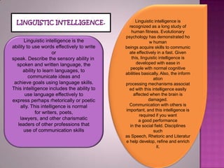 Linguistic intelligenceis recognized asalongstudyof human fitness.Evolutionary psychologyhasdemonstratedhowhuman beingsacquireskillstocommunicateeffectivelyin afast.Given this,linguistic intelligenceis developedwitheasein peoplewith normalcognitive abilitiesbasically.Also,theinformation processingmechanismsassociatedwiththis intelligenceeasily affectedwhenthe brainis damaged.Communicationwith othersis important, andthisintelligenceis required ifyouwant agoodperformance inthesocialfield. Disciplines such asSpeech,RhetoricandLiteraturehelpdevelop, refine andenrich it.LINGUISTICINTELLIGENCE.Linguistic intelligenceis the abilitytousewordseffectivelytowrite or speak.Describethesensoryabilityinspoken and written language,the ability to learnlanguages,to communicateideasand achievegoalsusinglanguage skills.Thisintelligenceincludesthe abilityto uselanguage effectivelyto expressperhapsrhetoricallyorpoetically.Thisintelligenceis normal forwriters,poets, lawyers,andothercharismatic leadersof otherprofessionsthat useofcommunicationskills