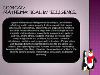 LOGICAL-MATHEMATICALINTELLIGENCE.Logical-mathematicalintelligenceis theability tousenumbers effectivelyandtoreasonproperly.Includessensitivitytological patternsandrelationships,  statementsandpropositions, functions andotherrelated abstractions.Highlevelofthisintelligenceisin scientists, mathematicians,accountants,engineers andsystems analysts,among others.Studentswho havedevelopedeasily analyzearguments andproblems.Approachtonumerical calculations,  statistics andbudgetswith enthusiasm.People witha welldevelopedmathematicallogical intelligenceare able touse abstract thinkingusinglogicand numberstoestablish relationships betweendifferent data.Stand, therefore, the resolutionofproblems,the ability toperformcomplex mathematicalcalculationsandlogical reasoning.