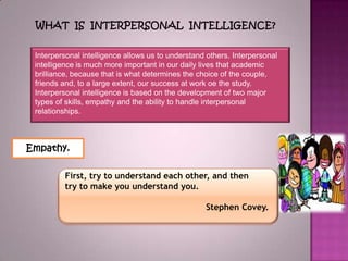 What is interpersonal intelligence?Interpersonalintelligenceallows us tounderstandothers. Interpersonal intelligenceis muchmore importantinour daily livesthatacademic brilliance,because that is what determines thechoice ofthecouple, friendsand,to a largeextent,oursuccessatworkoethe study.Interpersonal intelligenceis basedonthe developmentof twomajor typesofskills, empathyandtheabilitytohandle interpersonal relationships.Empathy.First, trytounderstand each other,and then trytomakeyou understandyou. StephenCovey.  