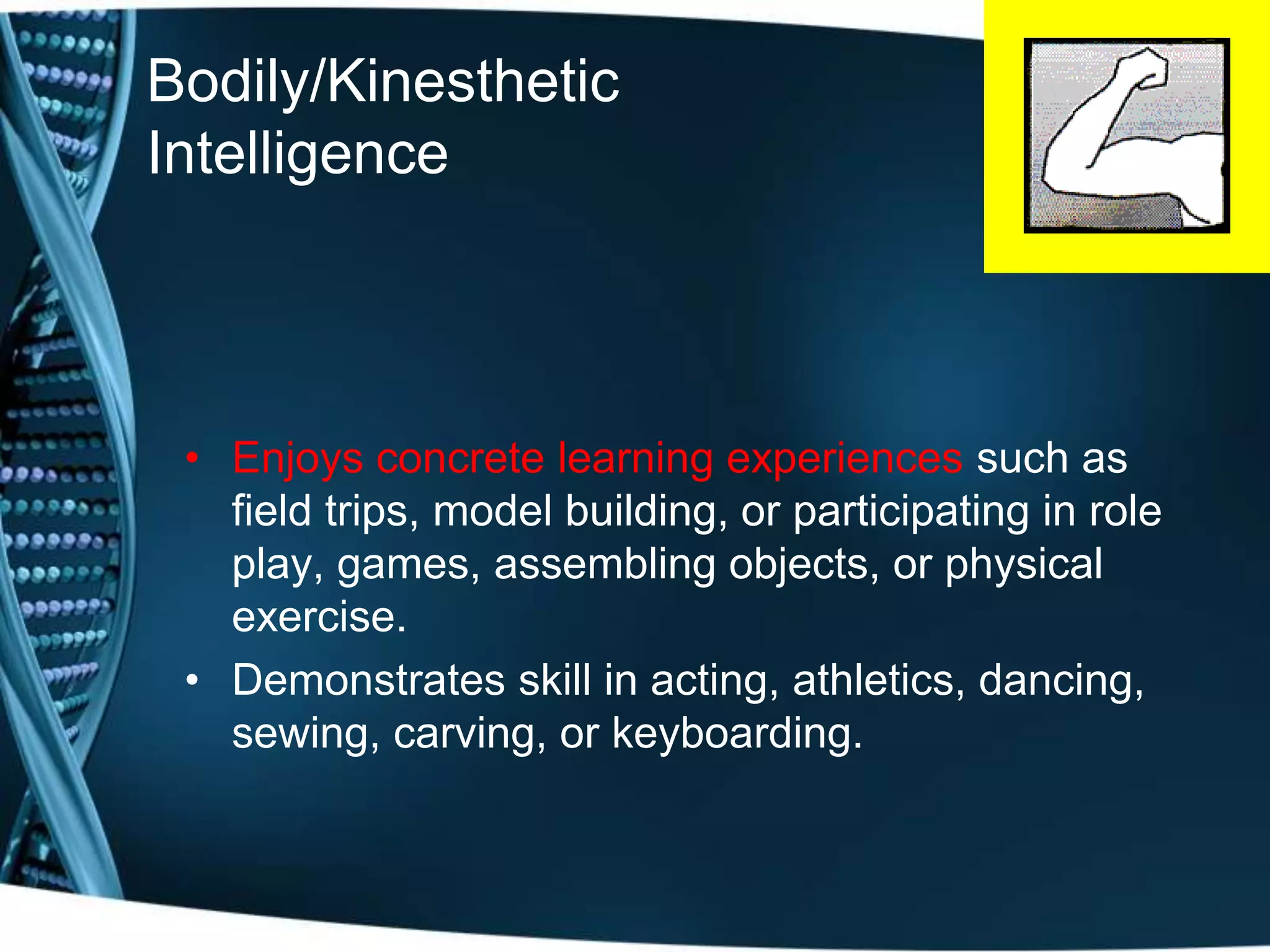 Bodily/Kinesthetic
Intelligence
• Enjoys concrete learning experiences such as
field trips, model building, or participating in role
play, games, assembling objects, or physical
exercise.
• Demonstrates skill in acting, athletics, dancing,
sewing, carving, or keyboarding.
 