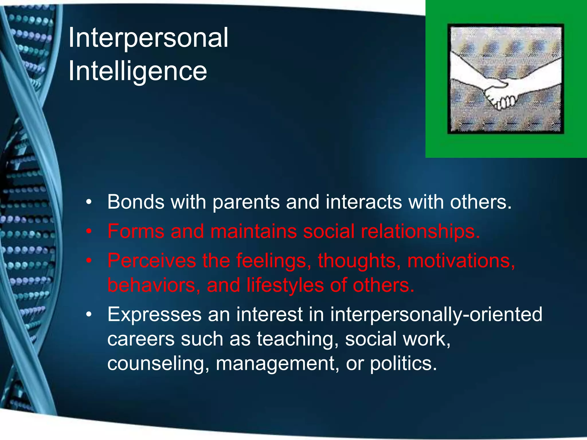 Interpersonal
Intelligence
• Bonds with parents and interacts with others.
• Forms and maintains social relationships.
• Perceives the feelings, thoughts, motivations,
behaviors, and lifestyles of others.
• Expresses an interest in interpersonally-oriented
careers such as teaching, social work,
counseling, management, or politics.
 