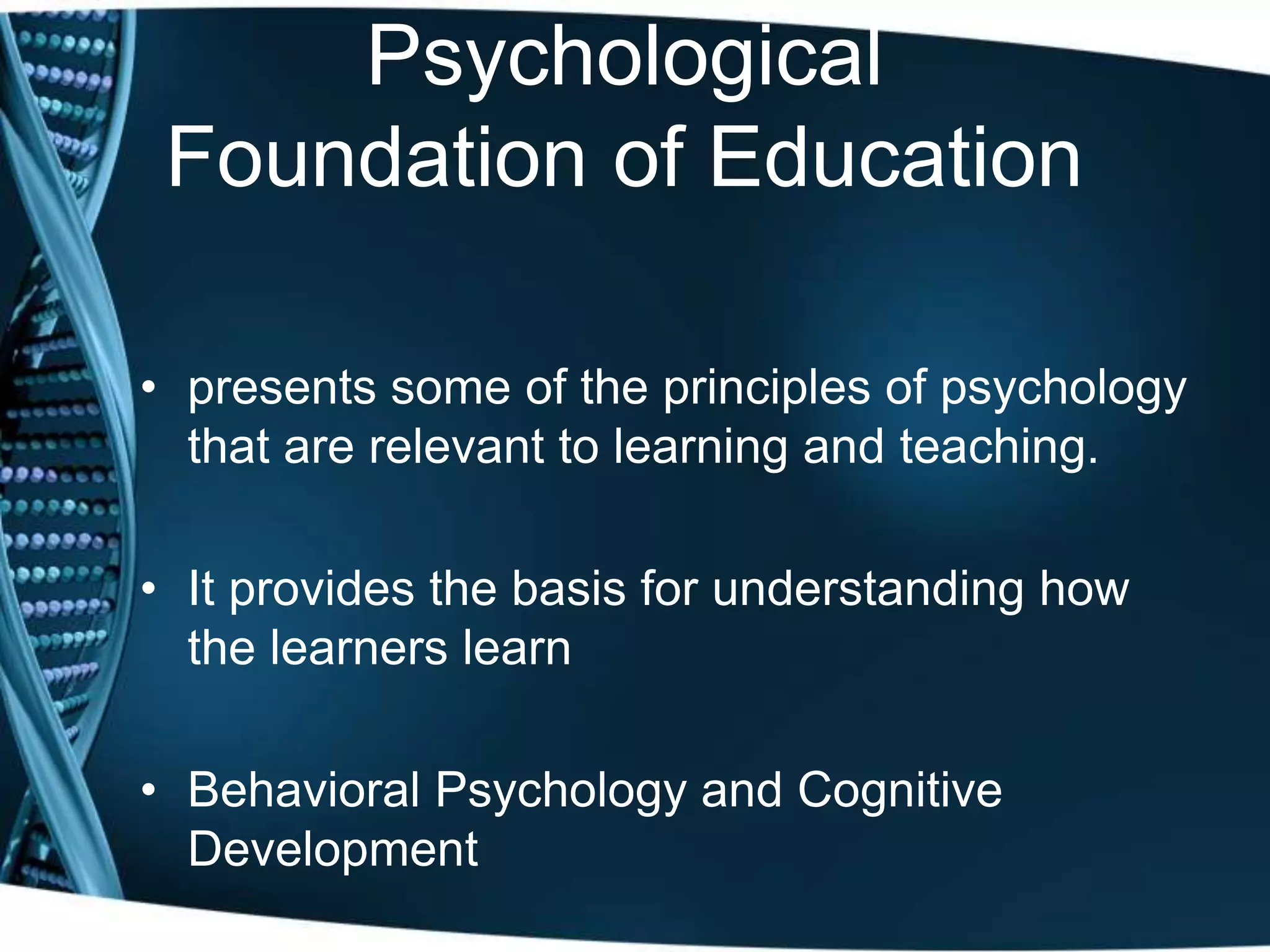Psychological
Foundation of Education
• presents some of the principles of psychology
that are relevant to learning and teaching.
• It provides the basis for understanding how
the learners learn
• Behavioral Psychology and Cognitive
Development
 
