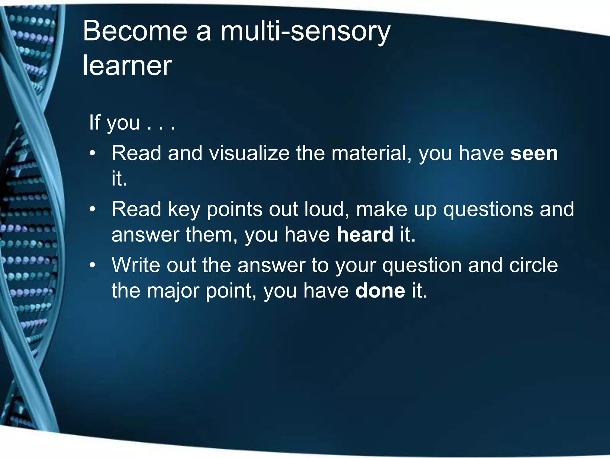 Become a multi-sensory
learner
If you . . .
• Read and visualize the material, you have seen
it.
• Read key points out loud, make up questions and
answer them, you have heard it.
• Write out the answer to your question and circle
the major point, you have done it.
 