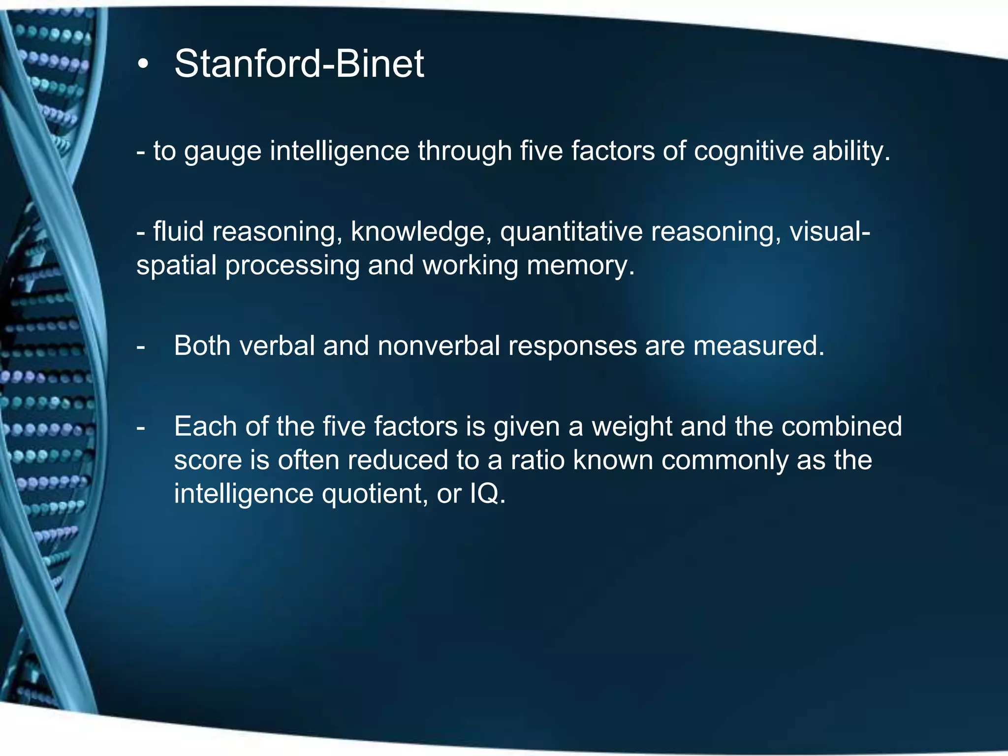 • Stanford-Binet
- to gauge intelligence through five factors of cognitive ability.
- fluid reasoning, knowledge, quantitative reasoning, visual-
spatial processing and working memory.
- Both verbal and nonverbal responses are measured.
- Each of the five factors is given a weight and the combined
score is often reduced to a ratio known commonly as the
intelligence quotient, or IQ.
 