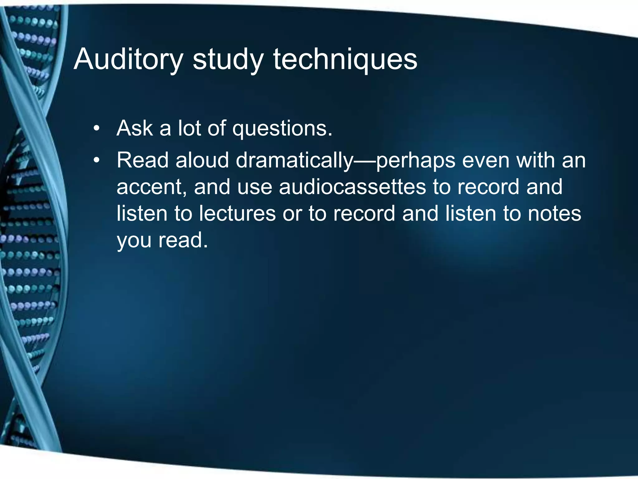 Auditory study techniques
• Ask a lot of questions.
• Read aloud dramatically—perhaps even with an
accent, and use audiocassettes to record and
listen to lectures or to record and listen to notes
you read.
 