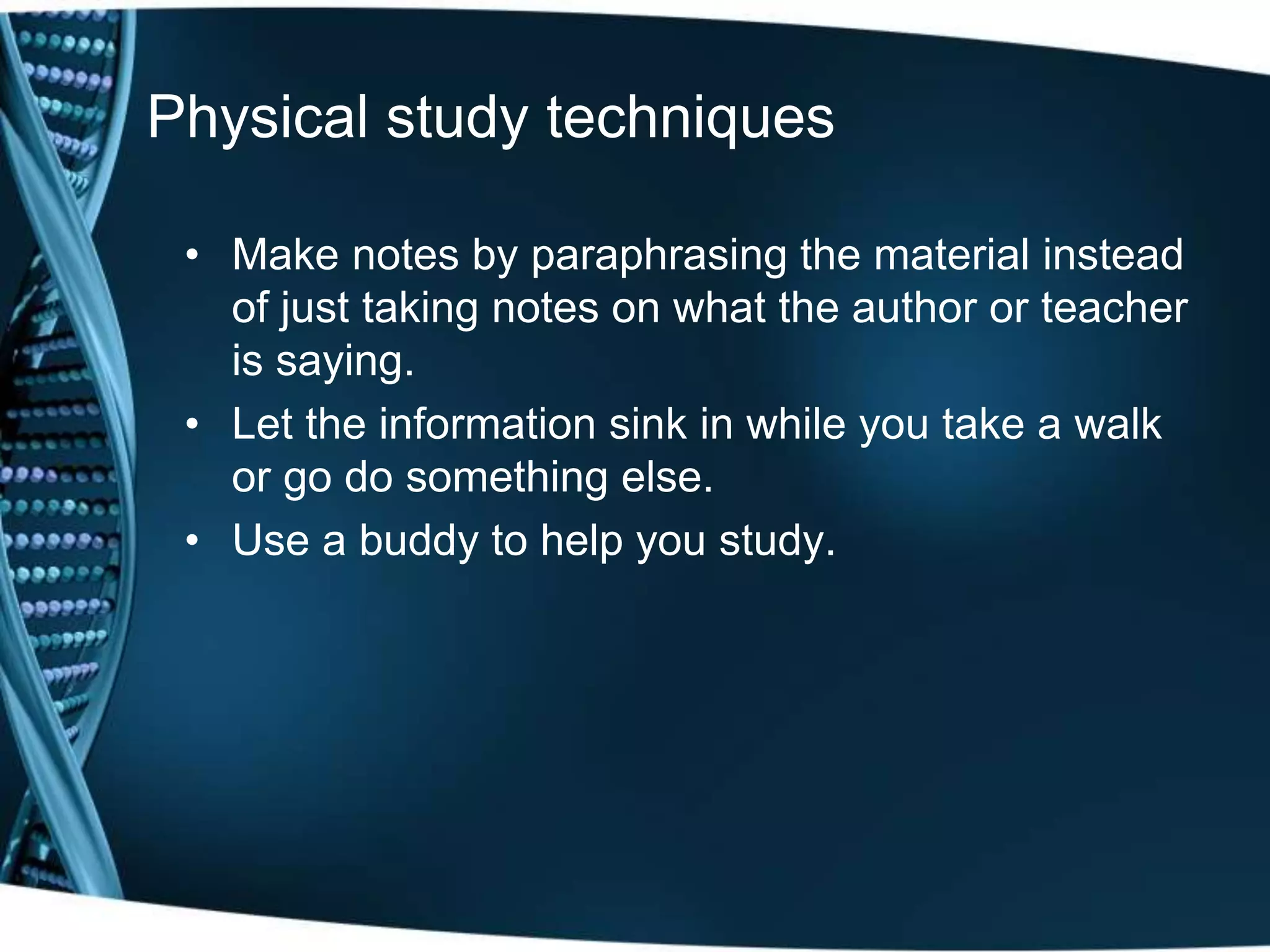 Physical study techniques
• Make notes by paraphrasing the material instead
of just taking notes on what the author or teacher
is saying.
• Let the information sink in while you take a walk
or go do something else.
• Use a buddy to help you study.
 