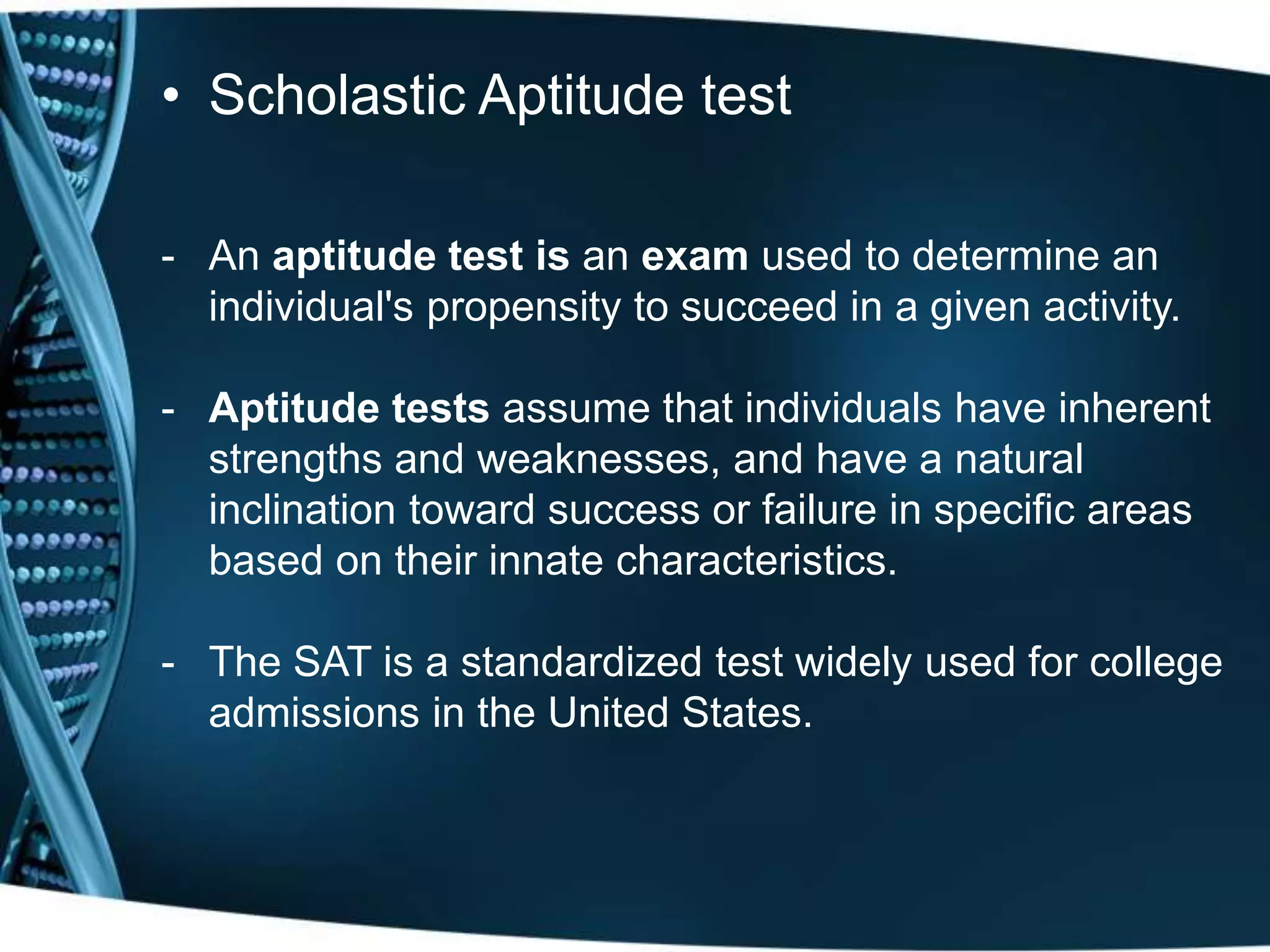 • Scholastic Aptitude test
- An aptitude test is an exam used to determine an
individual's propensity to succeed in a given activity.
- Aptitude tests assume that individuals have inherent
strengths and weaknesses, and have a natural
inclination toward success or failure in specific areas
based on their innate characteristics.
- The SAT is a standardized test widely used for college
admissions in the United States.
 