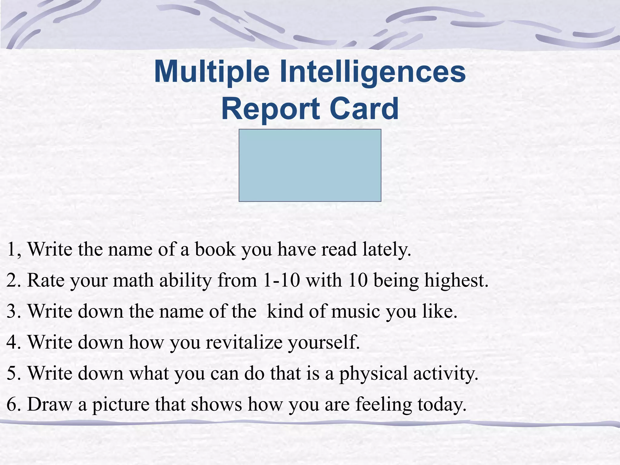 Multiple Intelligences 
Report Card 
1, Write the name of a book you have read lately. 
2. Rate your math ability from 1-10 with 10 being highest. 
3. Write down the name of the kind of music you like. 
4. Write down how you revitalize yourself. 
5. Write down what you can do that is a physical activity. 
6. Draw a picture that shows how you are feeling today. 
 
