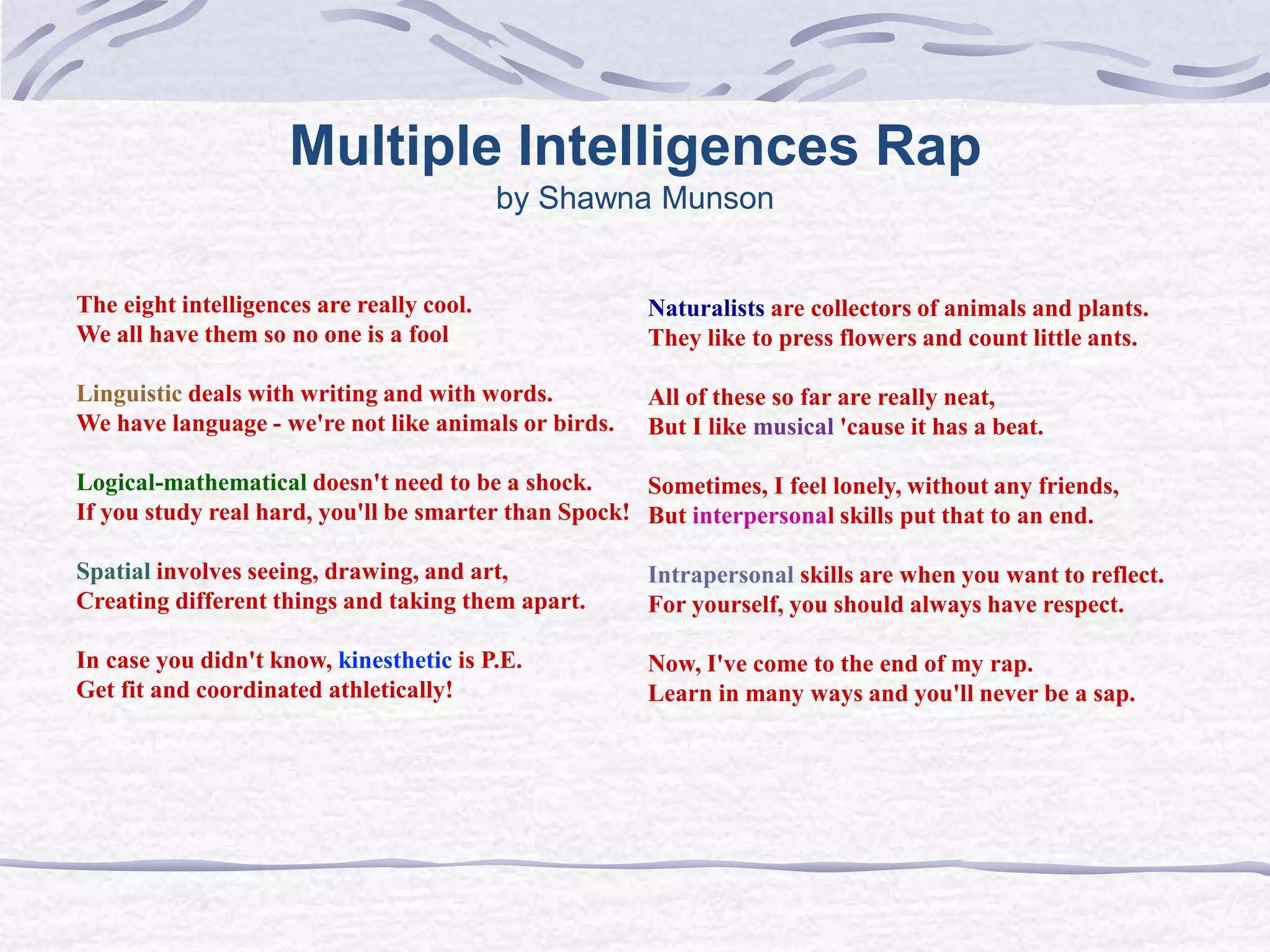 Multiple Intelligences Rap 
by Shawna Munson 
The eight intelligences are really cool. 
We all have them so no one is a fool 
Linguistic deals with writing and with words. 
We have language - we're not like animals or birds. 
Logical-mathematical doesn't need to be a shock. 
If you study real hard, you'll be smarter than Spock! 
Spatial involves seeing, drawing, and art, 
Creating different things and taking them apart. 
In case you didn't know, kinesthetic is P.E. 
Get fit and coordinated athletically! 
Naturalists are collectors of animals and plants. 
They like to press flowers and count little ants. 
All of these so far are really neat, 
But I like musical 'cause it has a beat. 
Sometimes, I feel lonely, without any friends, 
But interpersonal skills put that to an end. 
Intrapersonal skills are when you want to reflect. 
For yourself, you should always have respect. 
Now, I've come to the end of my rap. 
Learn in many ways and you'll never be a sap. 
 