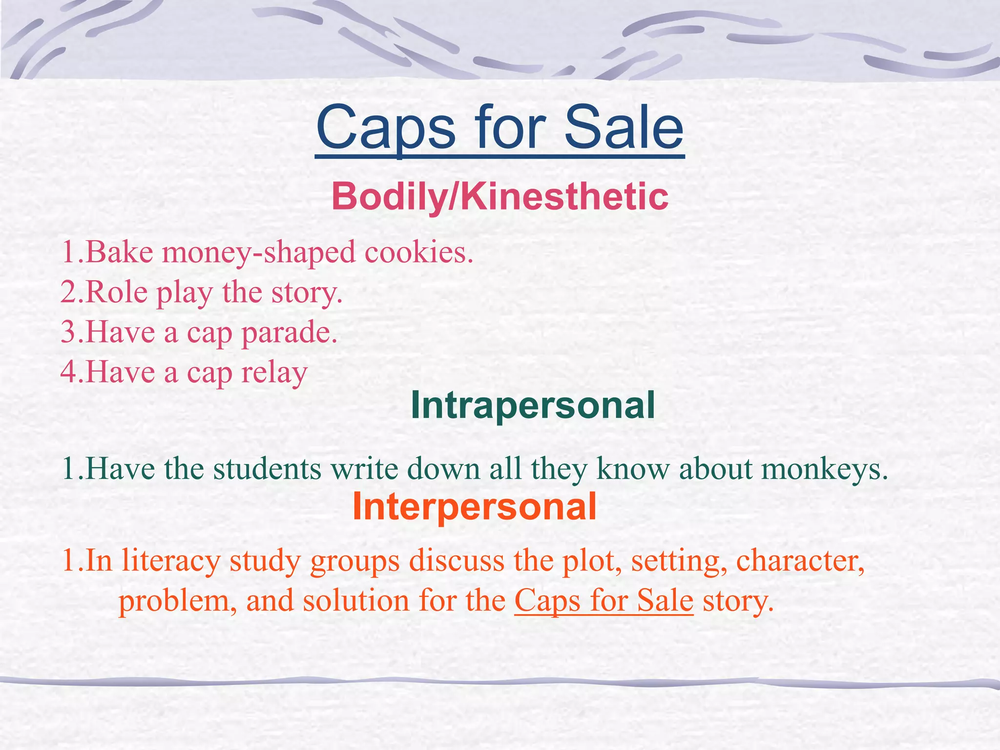 Caps for Sale 
Bodily/Kinesthetic 
1.Bake money-shaped cookies. 
2.Role play the story. 
3.Have a cap parade. 
4.Have a cap relay 
Intrapersonal 
1.Have the students write down all they know about monkeys. 
Interpersonal 
1.In literacy study groups discuss the plot, setting, character, 
problem, and solution for the Caps for Sale story. 
 