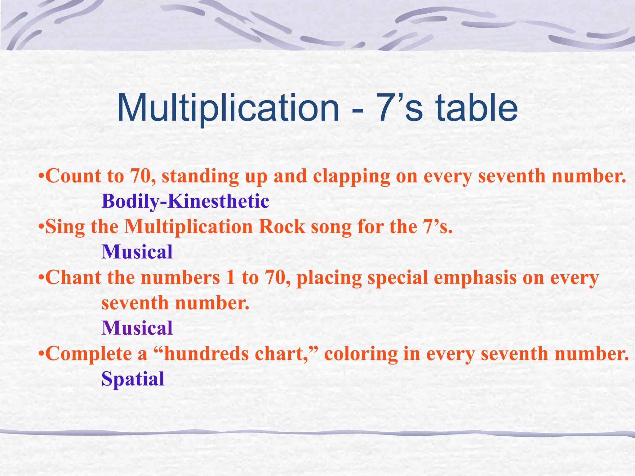 Multiplication - 7’s table 
•Count to 70, standing up and clapping on every seventh number. 
Bodily-Kinesthetic 
•Sing the Multiplication Rock song for the 7’s. 
Musical 
•Chant the numbers 1 to 70, placing special emphasis on every 
seventh number. 
Musical 
•Complete a “hundreds chart,” coloring in every seventh number. 
Spatial 
 