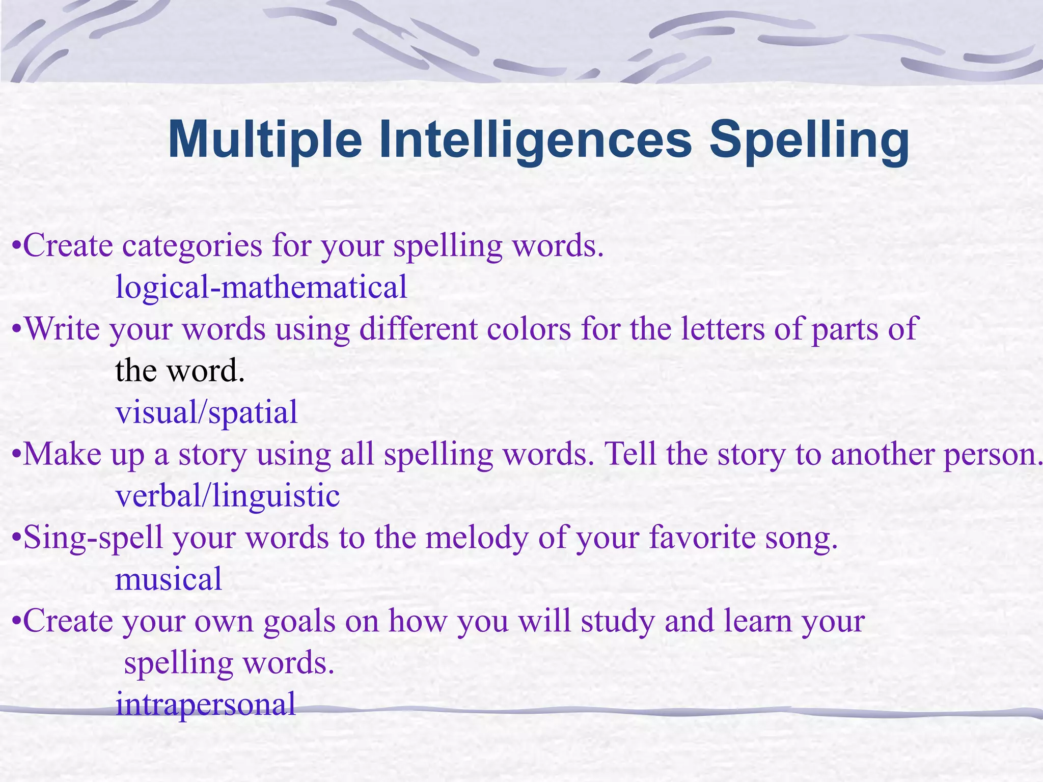 Multiple Intelligences Spelling 
•Create categories for your spelling words. 
logical-mathematical 
•Write your words using different colors for the letters of parts of 
the word. 
visual/spatial 
•Make up a story using all spelling words. Tell the story to another person. 
verbal/linguistic 
•Sing-spell your words to the melody of your favorite song. 
musical 
•Create your own goals on how you will study and learn your 
spelling words. 
intrapersonal 
 