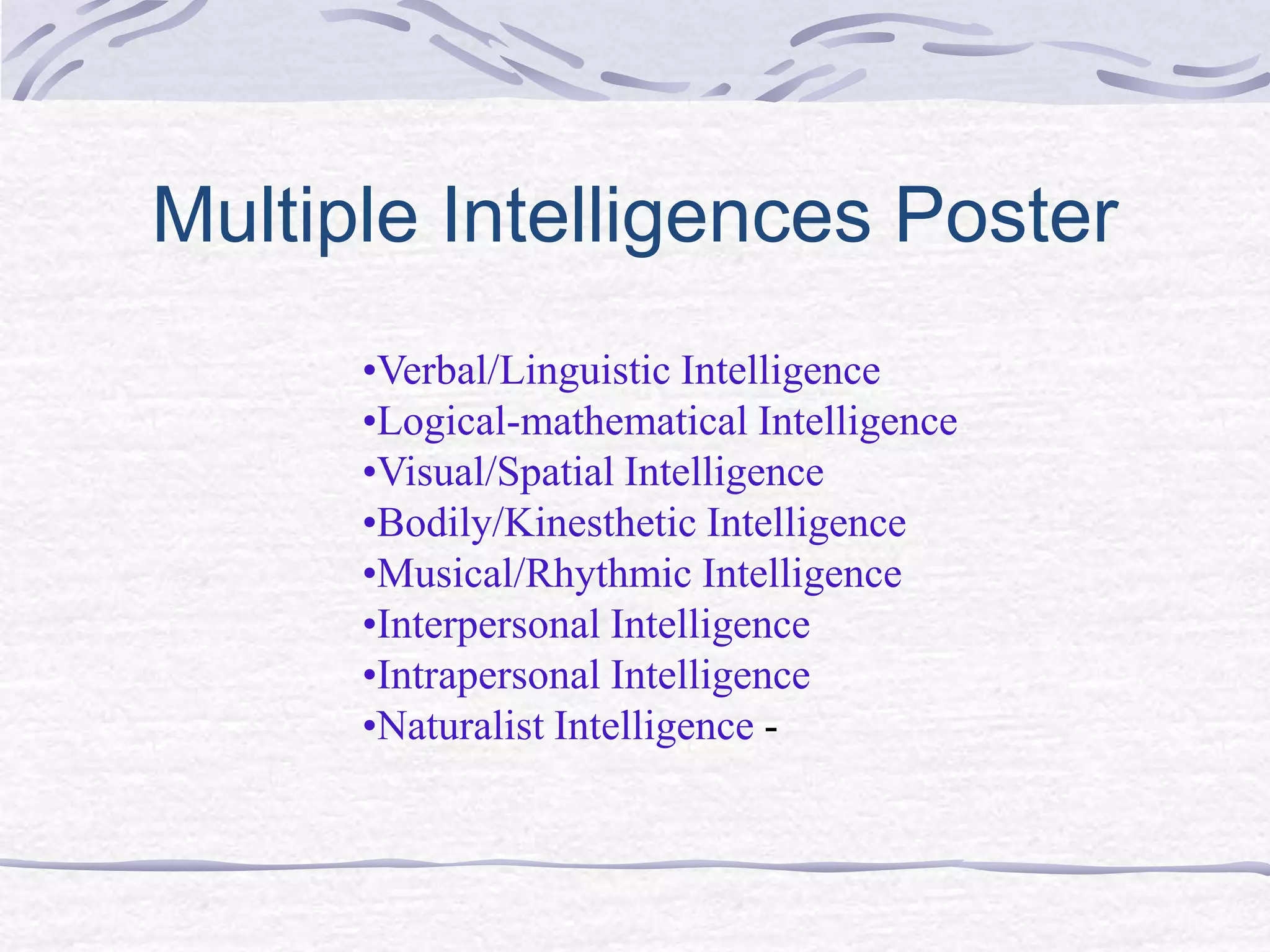 Multiple Intelligences Poster 
•Verbal/Linguistic Intelligence 
•Logical-mathematical Intelligence 
•Visual/Spatial Intelligence 
•Bodily/Kinesthetic Intelligence 
•Musical/Rhythmic Intelligence 
•Interpersonal Intelligence 
•Intrapersonal Intelligence 
•Naturalist Intelligence - 
 