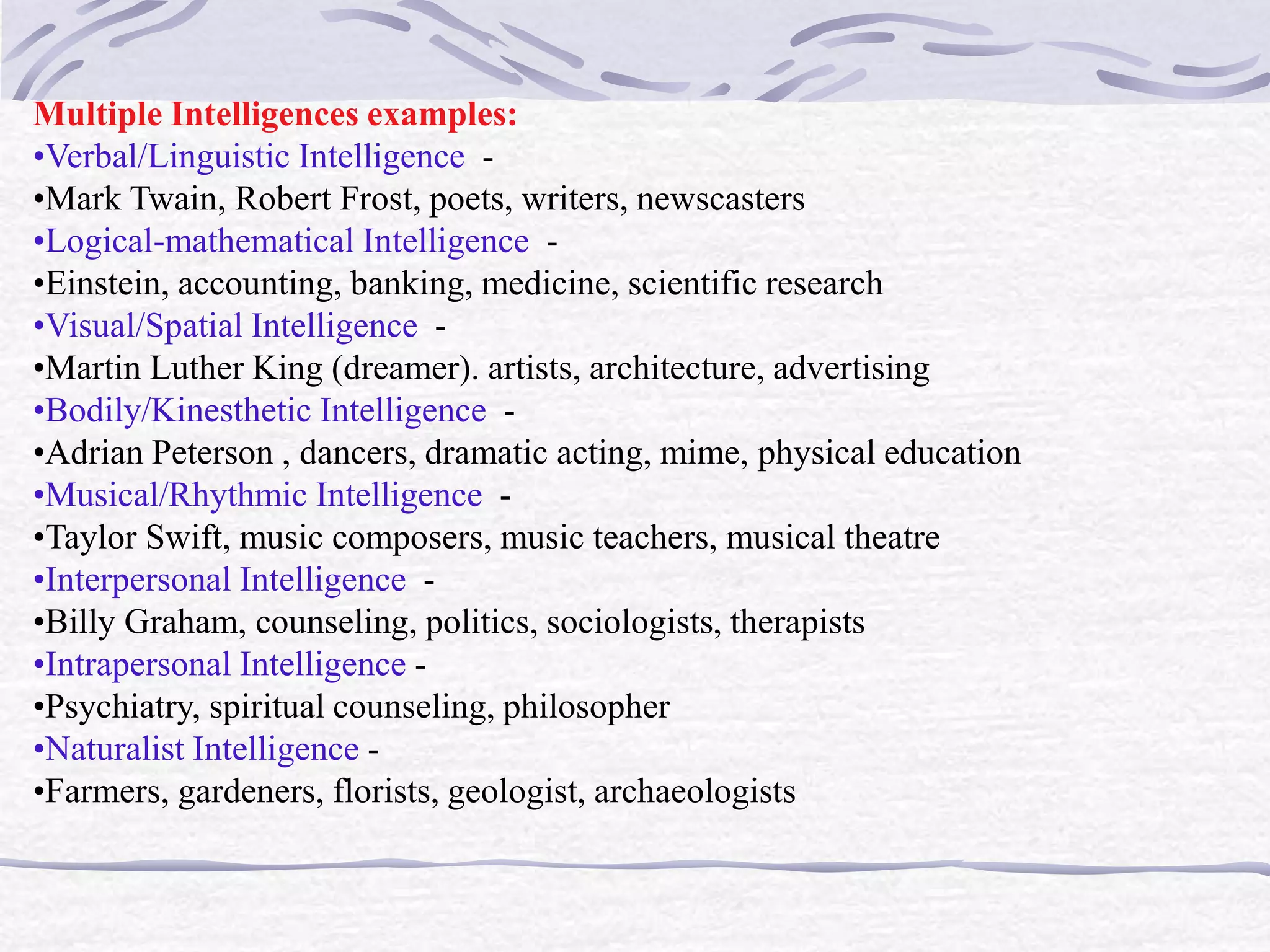 Multiple Intelligences examples: 
•Verbal/Linguistic Intelligence - 
•Mark Twain, Robert Frost, poets, writers, newscasters 
•Logical-mathematical Intelligence - 
•Einstein, accounting, banking, medicine, scientific research 
•Visual/Spatial Intelligence - 
•Martin Luther King (dreamer). artists, architecture, advertising 
•Bodily/Kinesthetic Intelligence - 
•Adrian Peterson , dancers, dramatic acting, mime, physical education 
•Musical/Rhythmic Intelligence - 
•Taylor Swift, music composers, music teachers, musical theatre 
•Interpersonal Intelligence - 
•Billy Graham, counseling, politics, sociologists, therapists 
•Intrapersonal Intelligence - 
•Psychiatry, spiritual counseling, philosopher 
•Naturalist Intelligence - 
•Farmers, gardeners, florists, geologist, archaeologists 
 