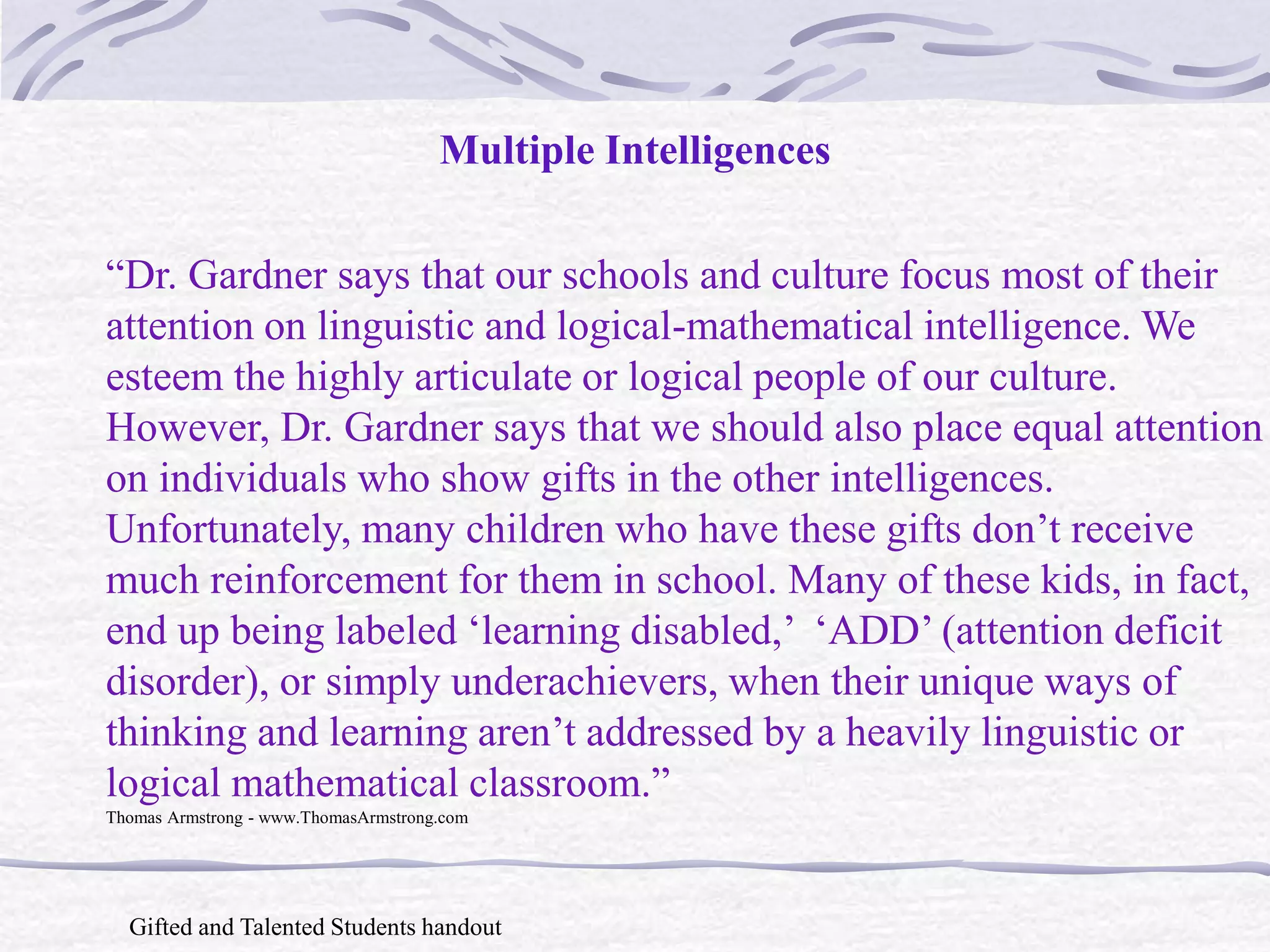 Multiple Intelligences 
“Dr. Gardner says that our schools and culture focus most of their 
attention on linguistic and logical-mathematical intelligence. We 
esteem the highly articulate or logical people of our culture. 
However, Dr. Gardner says that we should also place equal attention 
on individuals who show gifts in the other intelligences. 
Unfortunately, many children who have these gifts don’t receive 
much reinforcement for them in school. Many of these kids, in fact, 
end up being labeled ‘learning disabled,’ ‘ADD’ (attention deficit 
disorder), or simply underachievers, when their unique ways of 
thinking and learning aren’t addressed by a heavily linguistic or 
logical mathematical classroom.” 
Thomas Armstrong - www.ThomasArmstrong.com 
Gifted and Talented Students handout 
 