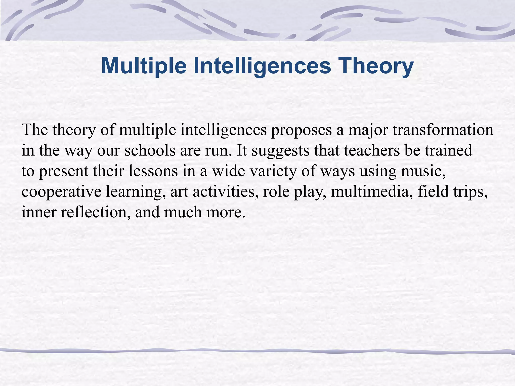 Multiple Intelligences Theory 
The theory of multiple intelligences proposes a major transformation 
in the way our schools are run. It suggests that teachers be trained 
to present their lessons in a wide variety of ways using music, 
cooperative learning, art activities, role play, multimedia, field trips, 
inner reflection, and much more. 
 