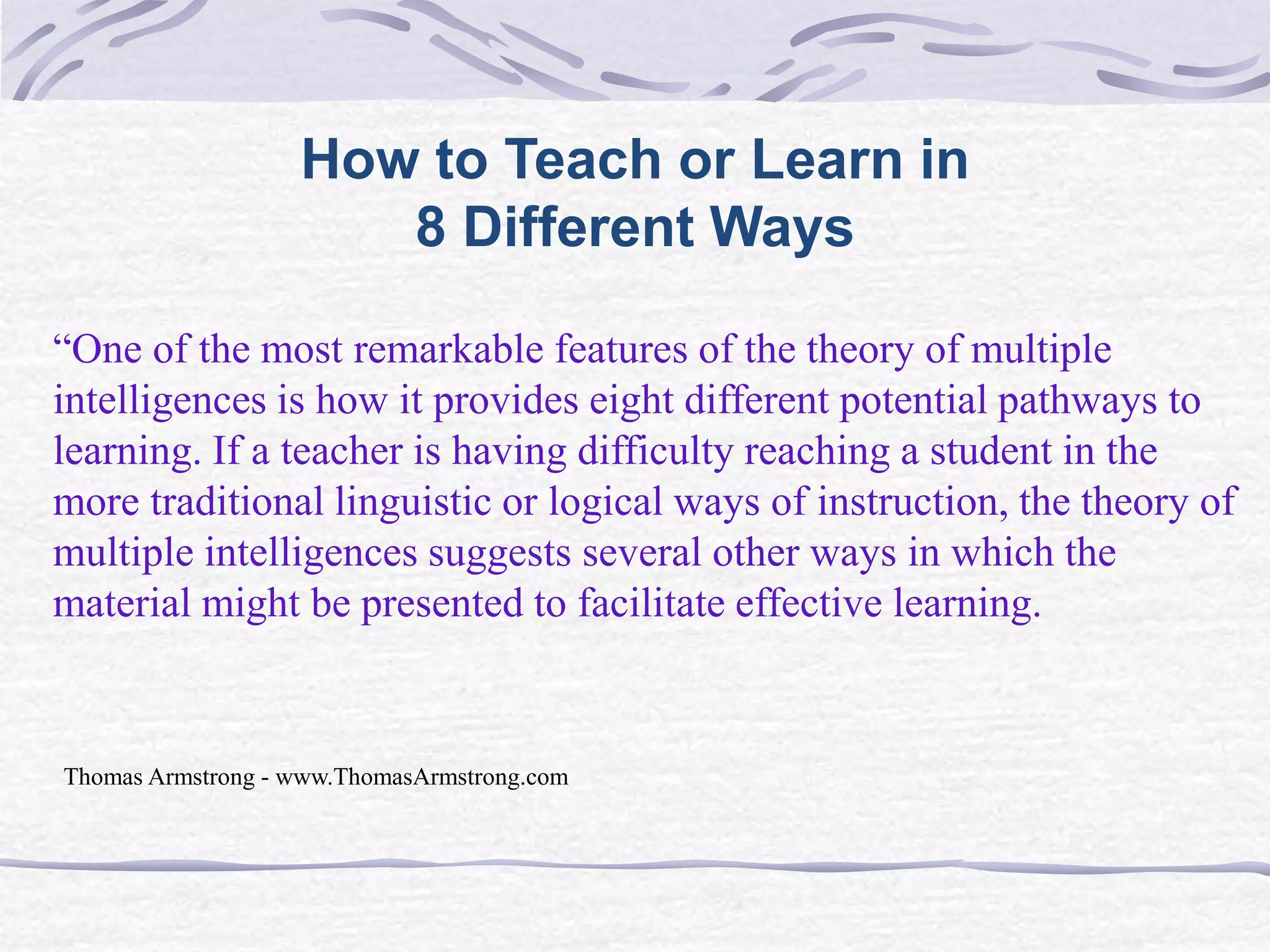 How to Teach or Learn in 
8 Different Ways 
“One of the most remarkable features of the theory of multiple 
intelligences is how it provides eight different potential pathways to 
learning. If a teacher is having difficulty reaching a student in the 
more traditional linguistic or logical ways of instruction, the theory of 
multiple intelligences suggests several other ways in which the 
material might be presented to facilitate effective learning. 
Thomas Armstrong - www.ThomasArmstrong.com 
 