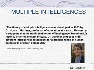 MULTIPLE INTELLIGENCES 
“The theory of multiple intelligences was developed in 1983 by 
Dr. Howard Gardner, professor of education at Harvard University. 
It suggests that the traditional notion of intelligence, based on I.Q. 
testing, is far too limited. Instead, Dr. Gardner proposes eight 
different intelligences to account for a broader range of human 
potential in children and adults.” 
Thomas Armstrong - www.ThomasArmstrong.com 
Dr. Gardner 
 