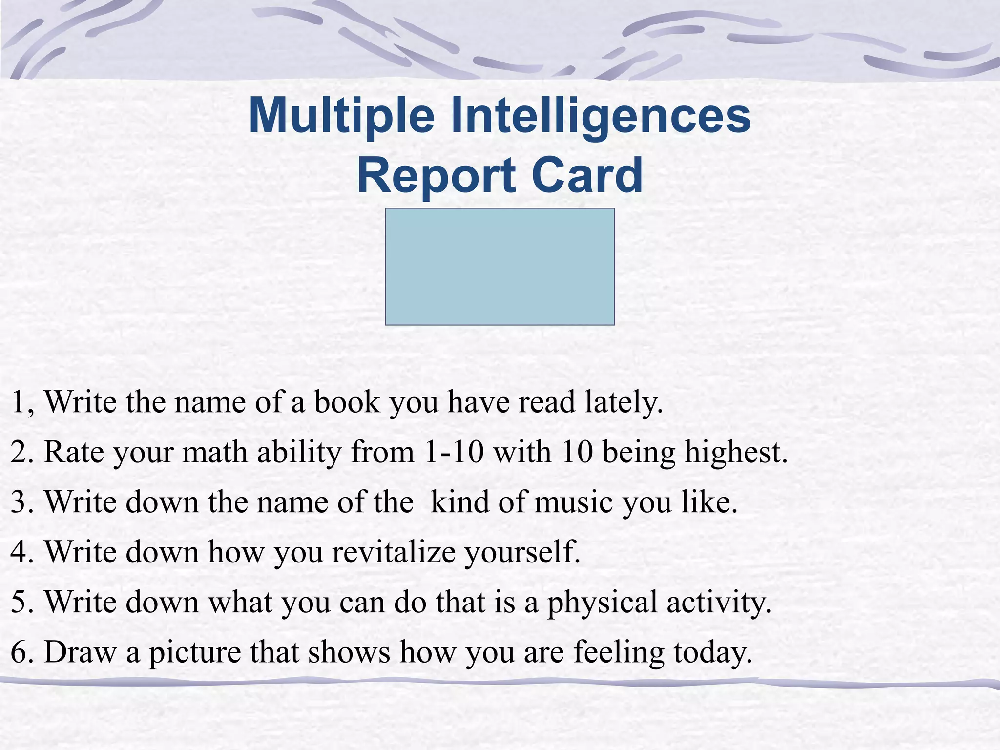 Multiple Intelligences 
Report Card 
1, Write the name of a book you have read lately. 
2. Rate your math ability from 1-10 with 10 being highest. 
3. Write down the name of the kind of music you like. 
4. Write down how you revitalize yourself. 
5. Write down what you can do that is a physical activity. 
6. Draw a picture that shows how you are feeling today. 
 