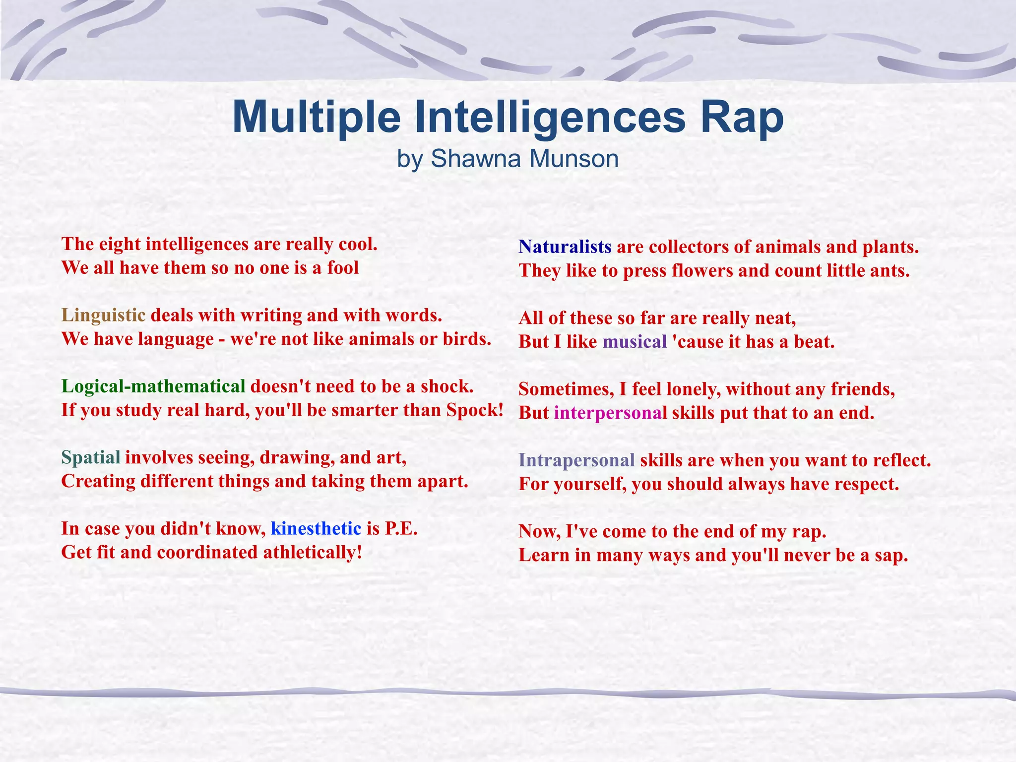 Multiple Intelligences Rap 
by Shawna Munson 
The eight intelligences are really cool. 
We all have them so no one is a fool 
Linguistic deals with writing and with words. 
We have language - we're not like animals or birds. 
Logical-mathematical doesn't need to be a shock. 
If you study real hard, you'll be smarter than Spock! 
Spatial involves seeing, drawing, and art, 
Creating different things and taking them apart. 
In case you didn't know, kinesthetic is P.E. 
Get fit and coordinated athletically! 
Naturalists are collectors of animals and plants. 
They like to press flowers and count little ants. 
All of these so far are really neat, 
But I like musical 'cause it has a beat. 
Sometimes, I feel lonely, without any friends, 
But interpersonal skills put that to an end. 
Intrapersonal skills are when you want to reflect. 
For yourself, you should always have respect. 
Now, I've come to the end of my rap. 
Learn in many ways and you'll never be a sap. 
 