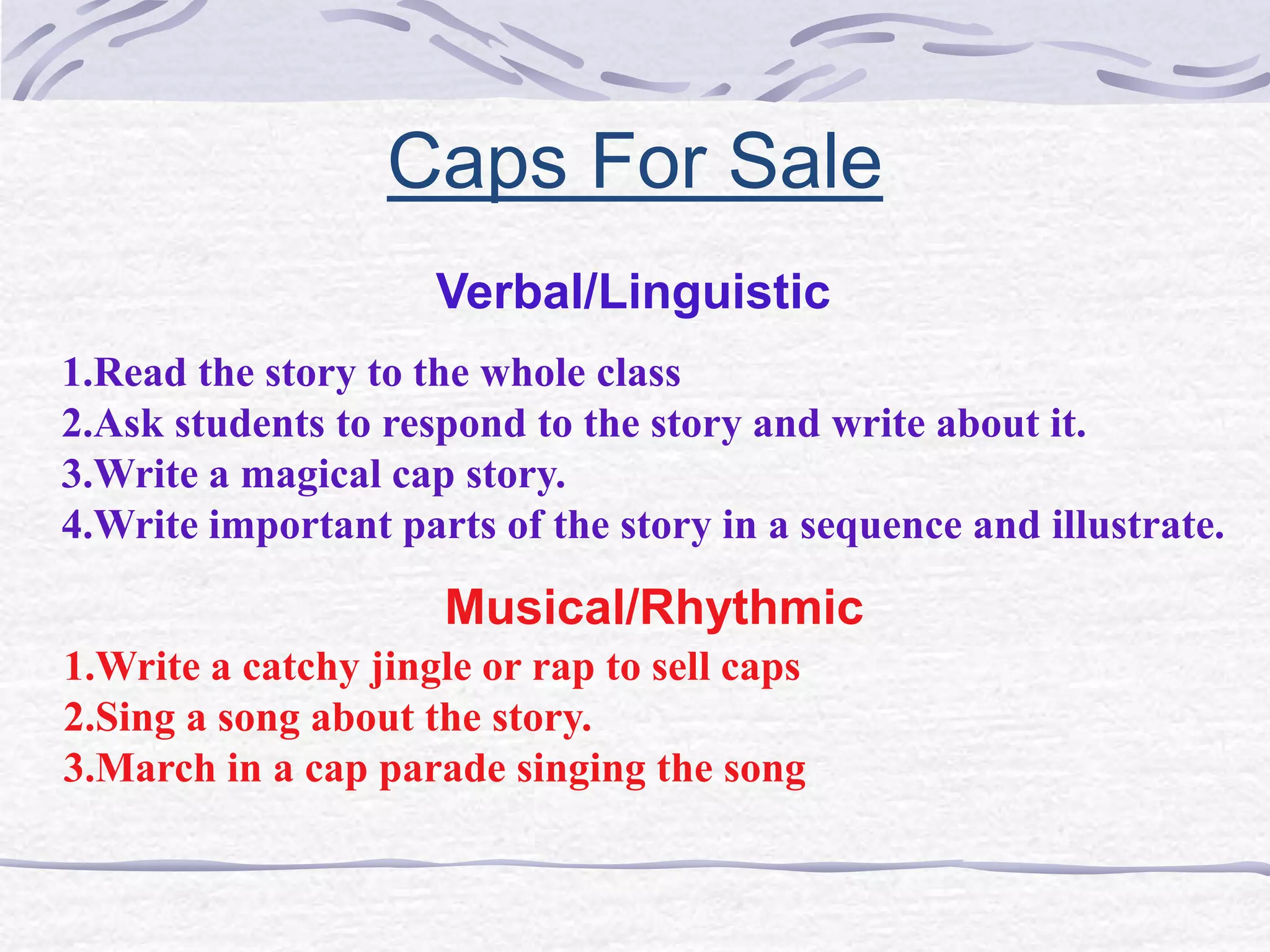 Caps For Sale 
Verbal/Linguistic 
1.Read the story to the whole class 
2.Ask students to respond to the story and write about it. 
3.Write a magical cap story. 
4.Write important parts of the story in a sequence and illustrate. 
Musical/Rhythmic 
1.Write a catchy jingle or rap to sell caps 
2.Sing a song about the story. 
3.March in a cap parade singing the song 
 