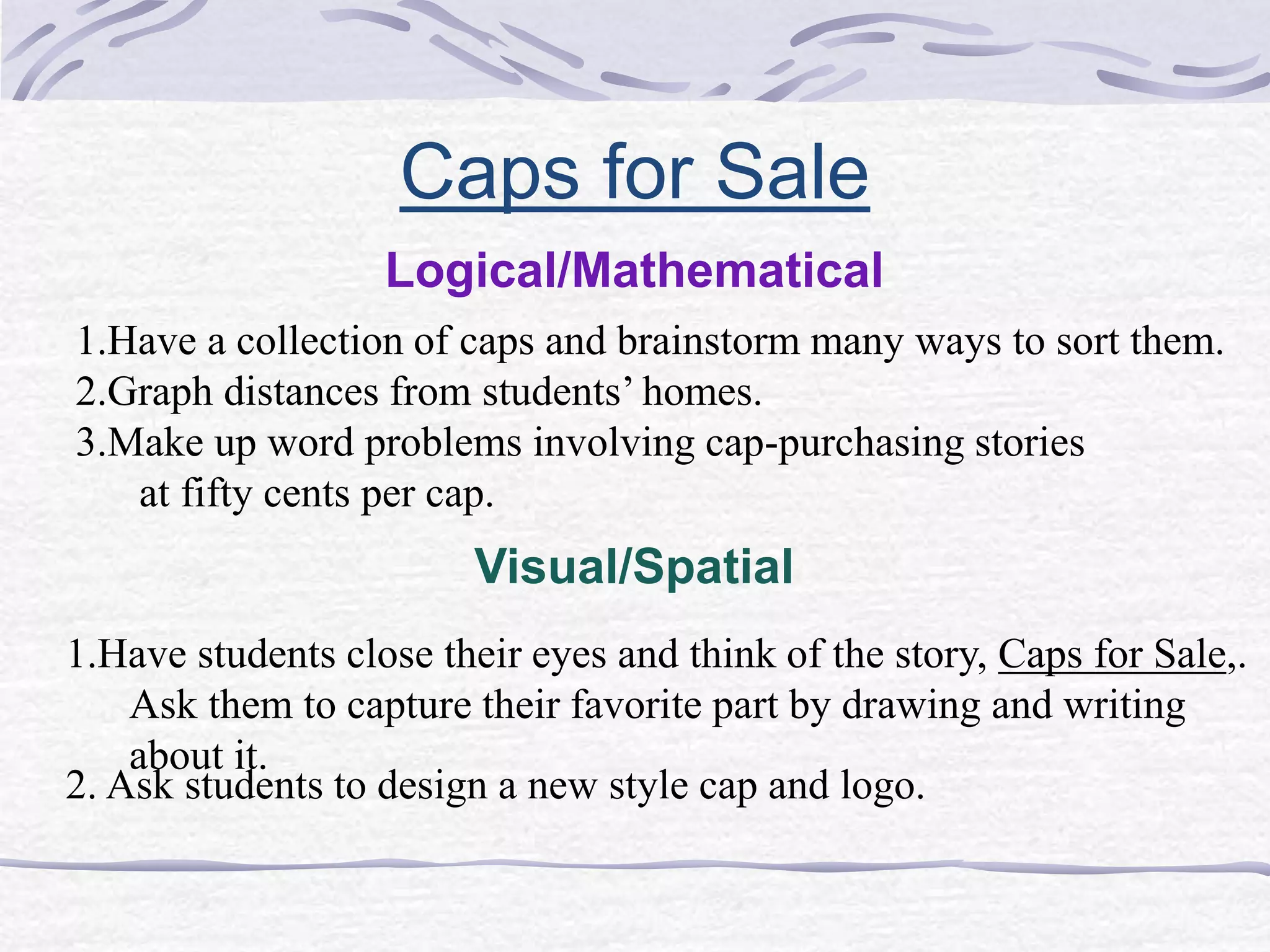 Caps for Sale 
Logical/Mathematical 
1.Have a collection of caps and brainstorm many ways to sort them. 
2.Graph distances from students’ homes. 
3.Make up word problems involving cap-purchasing stories 
at fifty cents per cap. 
Visual/Spatial 
1.Have students close their eyes and think of the story, Caps for Sale,. 
Ask them to capture their favorite part by drawing and writing 
about it. 
2. Ask students to design a new style cap and logo. 
 