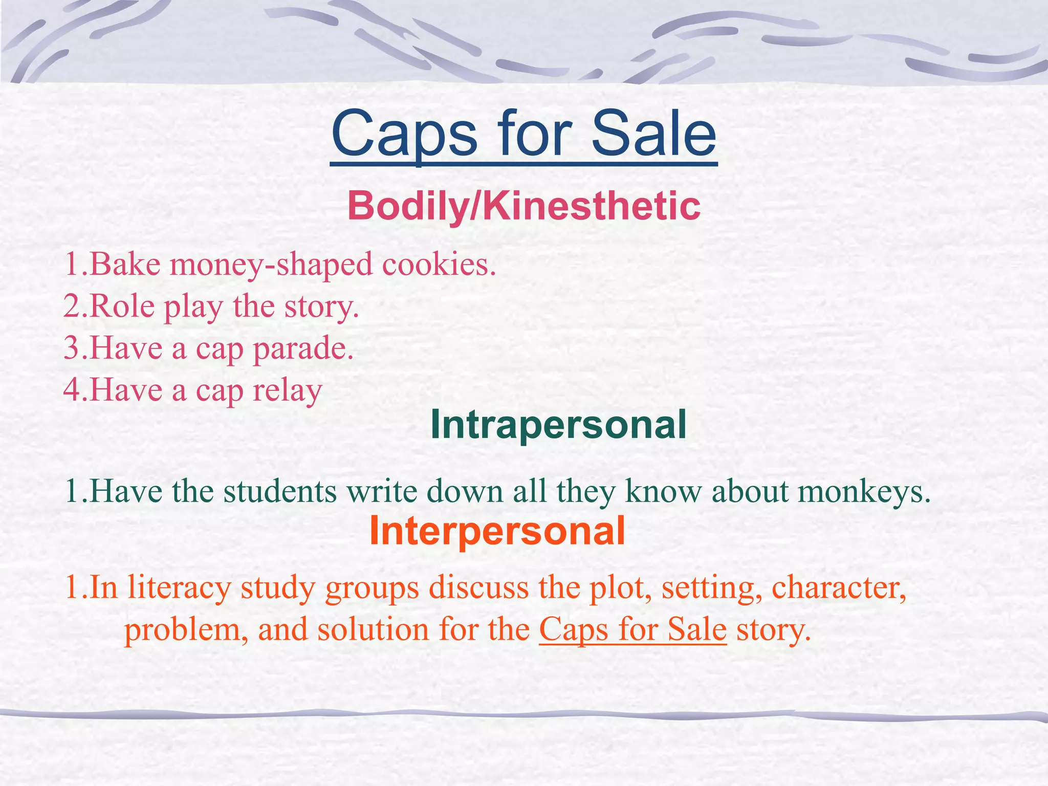 Caps for Sale 
Bodily/Kinesthetic 
1.Bake money-shaped cookies. 
2.Role play the story. 
3.Have a cap parade. 
4.Have a cap relay 
Intrapersonal 
1.Have the students write down all they know about monkeys. 
Interpersonal 
1.In literacy study groups discuss the plot, setting, character, 
problem, and solution for the Caps for Sale story. 
 