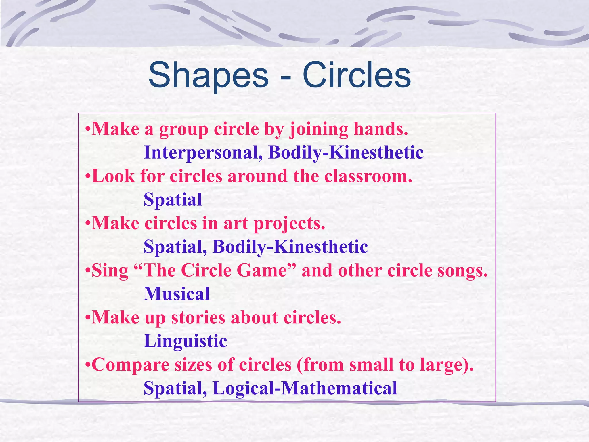 Shapes - Circles 
•Make a group circle by joining hands. 
Interpersonal, Bodily-Kinesthetic 
•Look for circles around the classroom. 
Spatial 
•Make circles in art projects. 
Spatial, Bodily-Kinesthetic 
•Sing “The Circle Game” and other circle songs. 
Musical 
•Make up stories about circles. 
Linguistic 
•Compare sizes of circles (from small to large). 
Spatial, Logical-Mathematical 
 