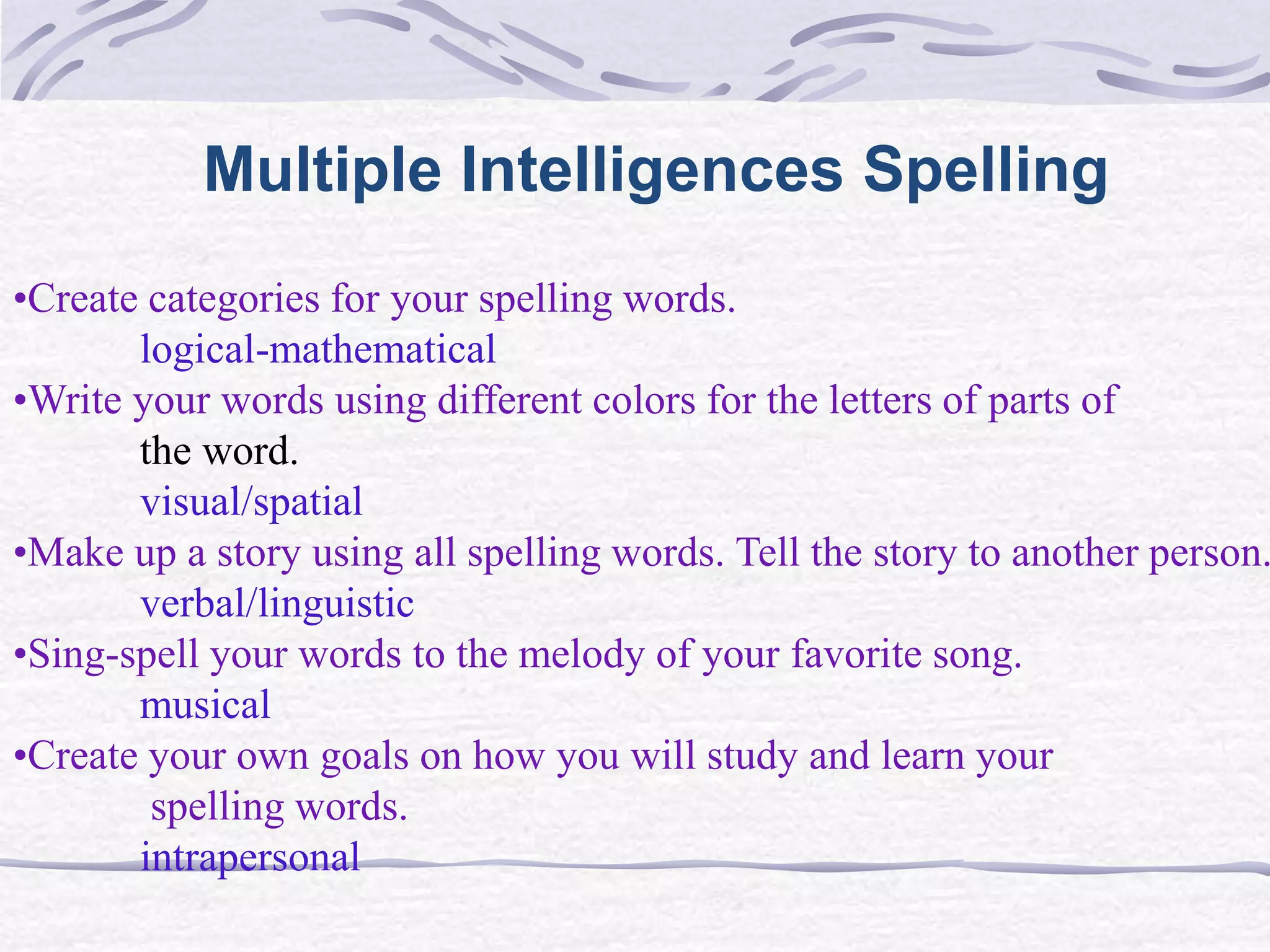 Multiple Intelligences Spelling 
•Create categories for your spelling words. 
logical-mathematical 
•Write your words using different colors for the letters of parts of 
the word. 
visual/spatial 
•Make up a story using all spelling words. Tell the story to another person. 
verbal/linguistic 
•Sing-spell your words to the melody of your favorite song. 
musical 
•Create your own goals on how you will study and learn your 
spelling words. 
intrapersonal 
 