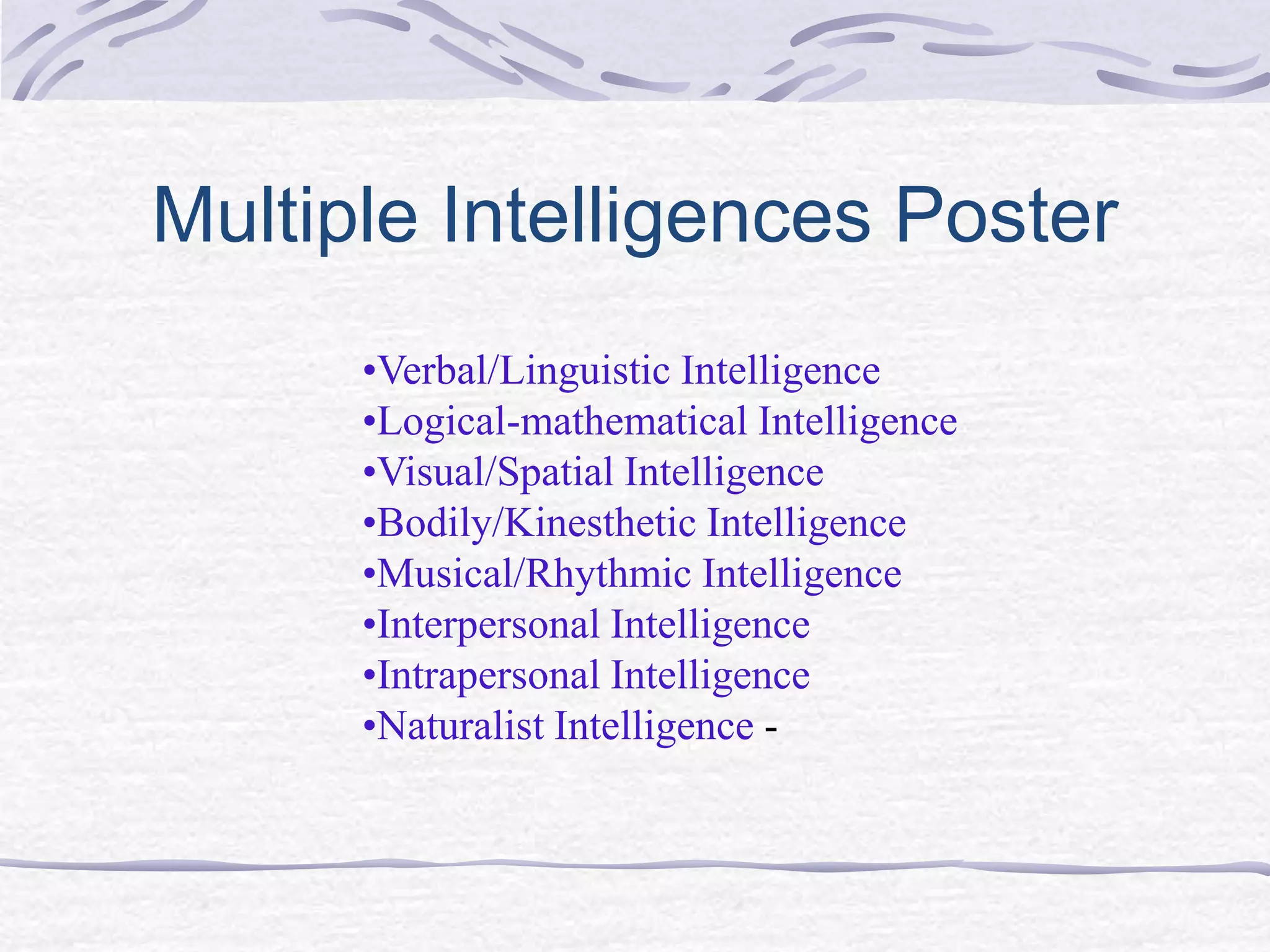 Multiple Intelligences Poster 
•Verbal/Linguistic Intelligence 
•Logical-mathematical Intelligence 
•Visual/Spatial Intelligence 
•Bodily/Kinesthetic Intelligence 
•Musical/Rhythmic Intelligence 
•Interpersonal Intelligence 
•Intrapersonal Intelligence 
•Naturalist Intelligence - 
 