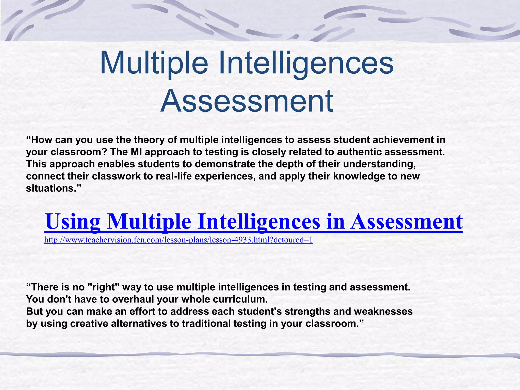 Multiple Intelligences 
Assessment 
“How can you use the theory of multiple intelligences to assess student achievement in 
your classroom? The MI approach to testing is closely related to authentic assessment. 
This approach enables students to demonstrate the depth of their understanding, 
connect their classwork to real-life experiences, and apply their knowledge to new 
situations.” 
Using Multiple Intelligences in Assessment 
http://www.teachervision.fen.com/lesson-plans/lesson-4933.html?detoured=1 
“There is no "right" way to use multiple intelligences in testing and assessment. 
You don't have to overhaul your whole curriculum. 
But you can make an effort to address each student's strengths and weaknesses 
by using creative alternatives to traditional testing in your classroom.” 
