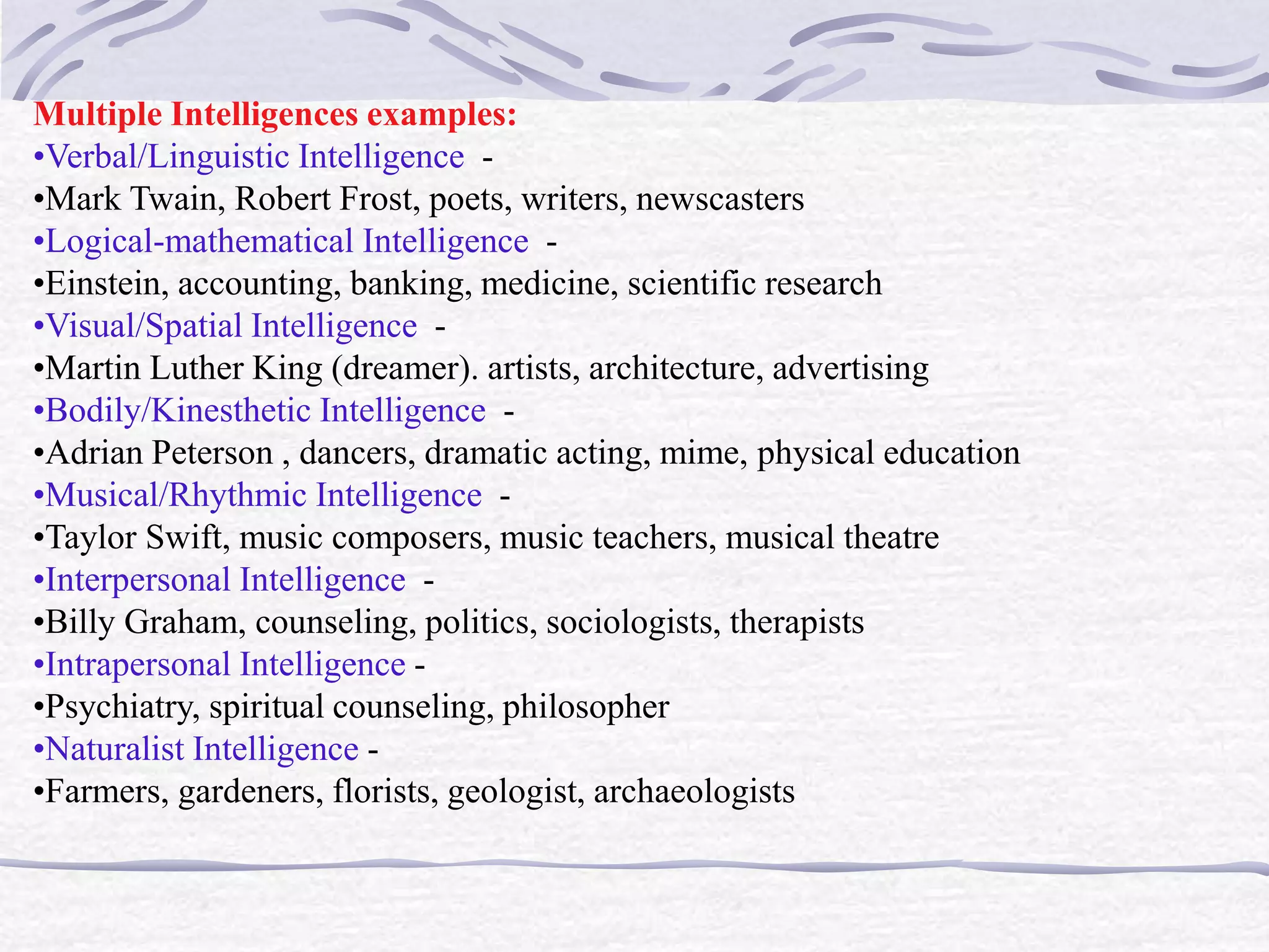 Multiple Intelligences examples: 
•Verbal/Linguistic Intelligence - 
•Mark Twain, Robert Frost, poets, writers, newscasters 
•Logical-mathematical Intelligence - 
•Einstein, accounting, banking, medicine, scientific research 
•Visual/Spatial Intelligence - 
•Martin Luther King (dreamer). artists, architecture, advertising 
•Bodily/Kinesthetic Intelligence - 
•Adrian Peterson , dancers, dramatic acting, mime, physical education 
•Musical/Rhythmic Intelligence - 
•Taylor Swift, music composers, music teachers, musical theatre 
•Interpersonal Intelligence - 
•Billy Graham, counseling, politics, sociologists, therapists 
•Intrapersonal Intelligence - 
•Psychiatry, spiritual counseling, philosopher 
•Naturalist Intelligence - 
•Farmers, gardeners, florists, geologist, archaeologists 
 