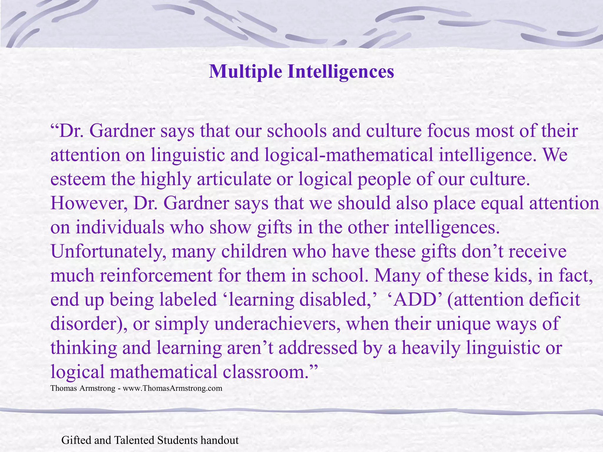 Multiple Intelligences 
“Dr. Gardner says that our schools and culture focus most of their 
attention on linguistic and logical-mathematical intelligence. We 
esteem the highly articulate or logical people of our culture. 
However, Dr. Gardner says that we should also place equal attention 
on individuals who show gifts in the other intelligences. 
Unfortunately, many children who have these gifts don’t receive 
much reinforcement for them in school. Many of these kids, in fact, 
end up being labeled ‘learning disabled,’ ‘ADD’ (attention deficit 
disorder), or simply underachievers, when their unique ways of 
thinking and learning aren’t addressed by a heavily linguistic or 
logical mathematical classroom.” 
Thomas Armstrong - www.ThomasArmstrong.com 
Gifted and Talented Students handout 
 