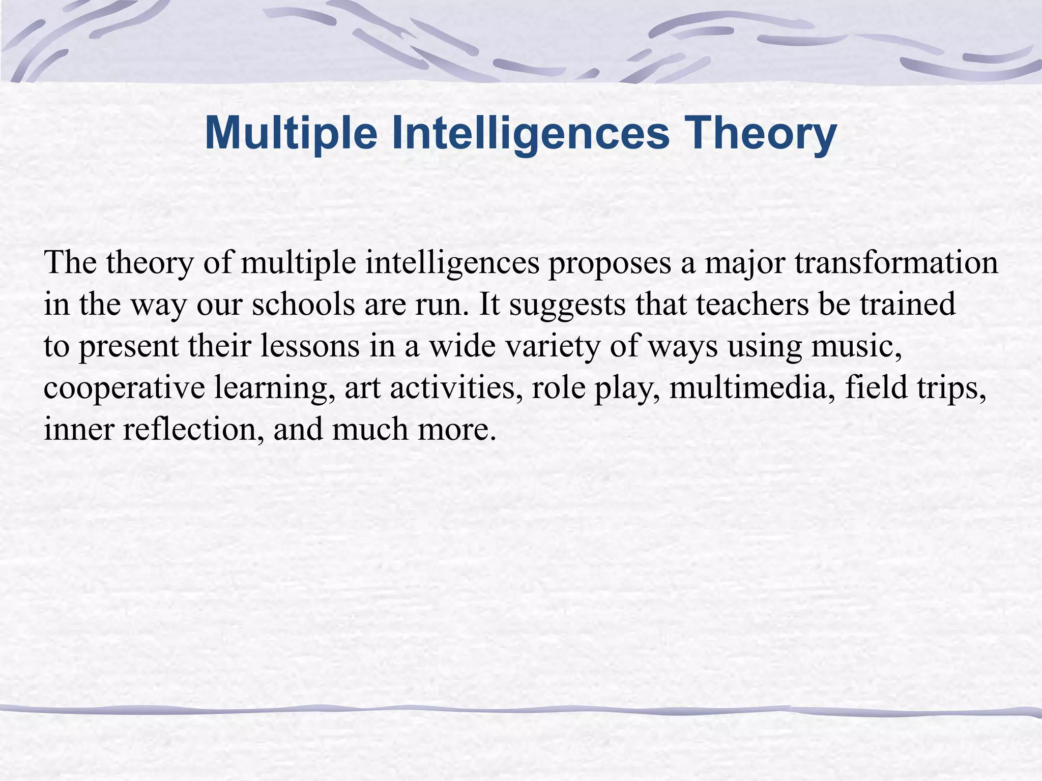 Multiple Intelligences Theory 
The theory of multiple intelligences proposes a major transformation 
in the way our schools are run. It suggests that teachers be trained 
to present their lessons in a wide variety of ways using music, 
cooperative learning, art activities, role play, multimedia, field trips, 
inner reflection, and much more. 
 