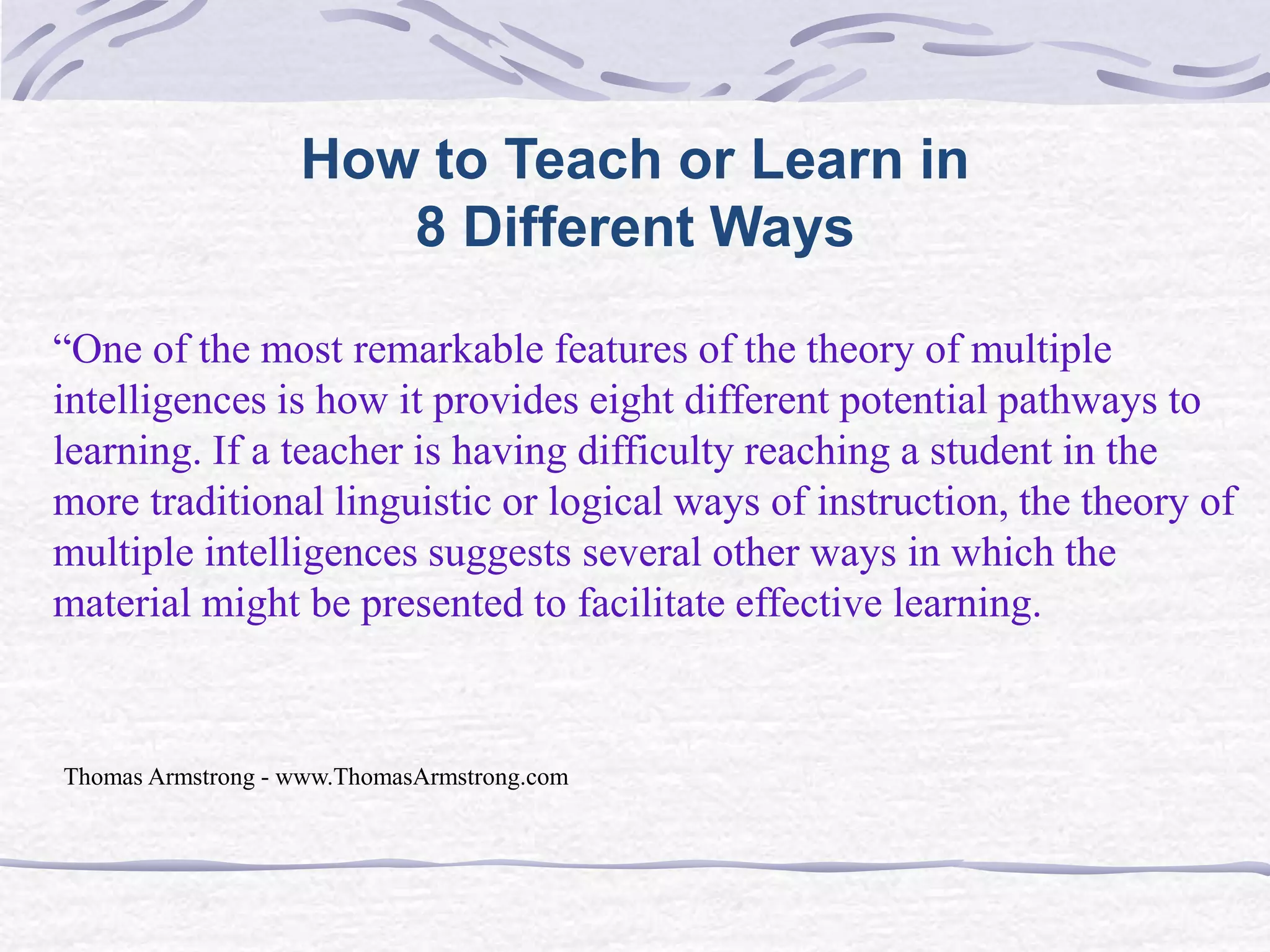 How to Teach or Learn in 
8 Different Ways 
“One of the most remarkable features of the theory of multiple 
intelligences is how it provides eight different potential pathways to 
learning. If a teacher is having difficulty reaching a student in the 
more traditional linguistic or logical ways of instruction, the theory of 
multiple intelligences suggests several other ways in which the 
material might be presented to facilitate effective learning. 
Thomas Armstrong - www.ThomasArmstrong.com 
 