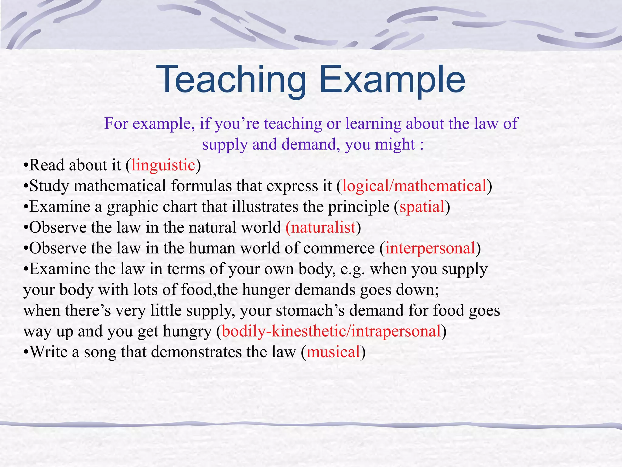 Teaching Example 
For example, if you’re teaching or learning about the law of 
supply and demand, you might : 
•Read about it (linguistic) 
•Study mathematical formulas that express it (logical/mathematical) 
•Examine a graphic chart that illustrates the principle (spatial) 
•Observe the law in the natural world (naturalist) 
•Observe the law in the human world of commerce (interpersonal) 
•Examine the law in terms of your own body, e.g. when you supply 
your body with lots of food,the hunger demands goes down; 
when there’s very little supply, your stomach’s demand for food goes 
way up and you get hungry (bodily-kinesthetic/intrapersonal) 
•Write a song that demonstrates the law (musical) 
 