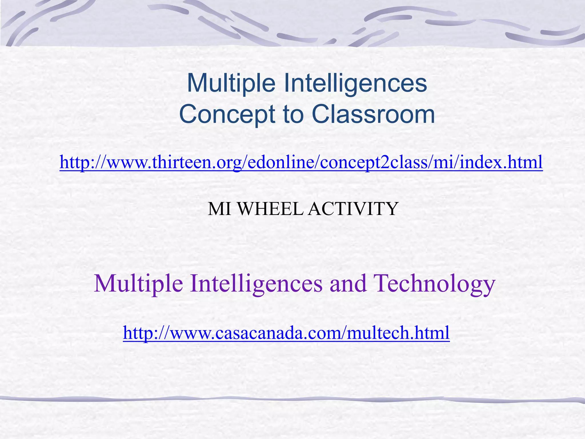 Multiple Intelligences 
Concept to Classroom 
http://www.thirteen.org/edonline/concept2class/mi/index.html 
MI WHEEL ACTIVITY 
Multiple Intelligences and Technology 
http://www.casacanada.com/multech.html 
 