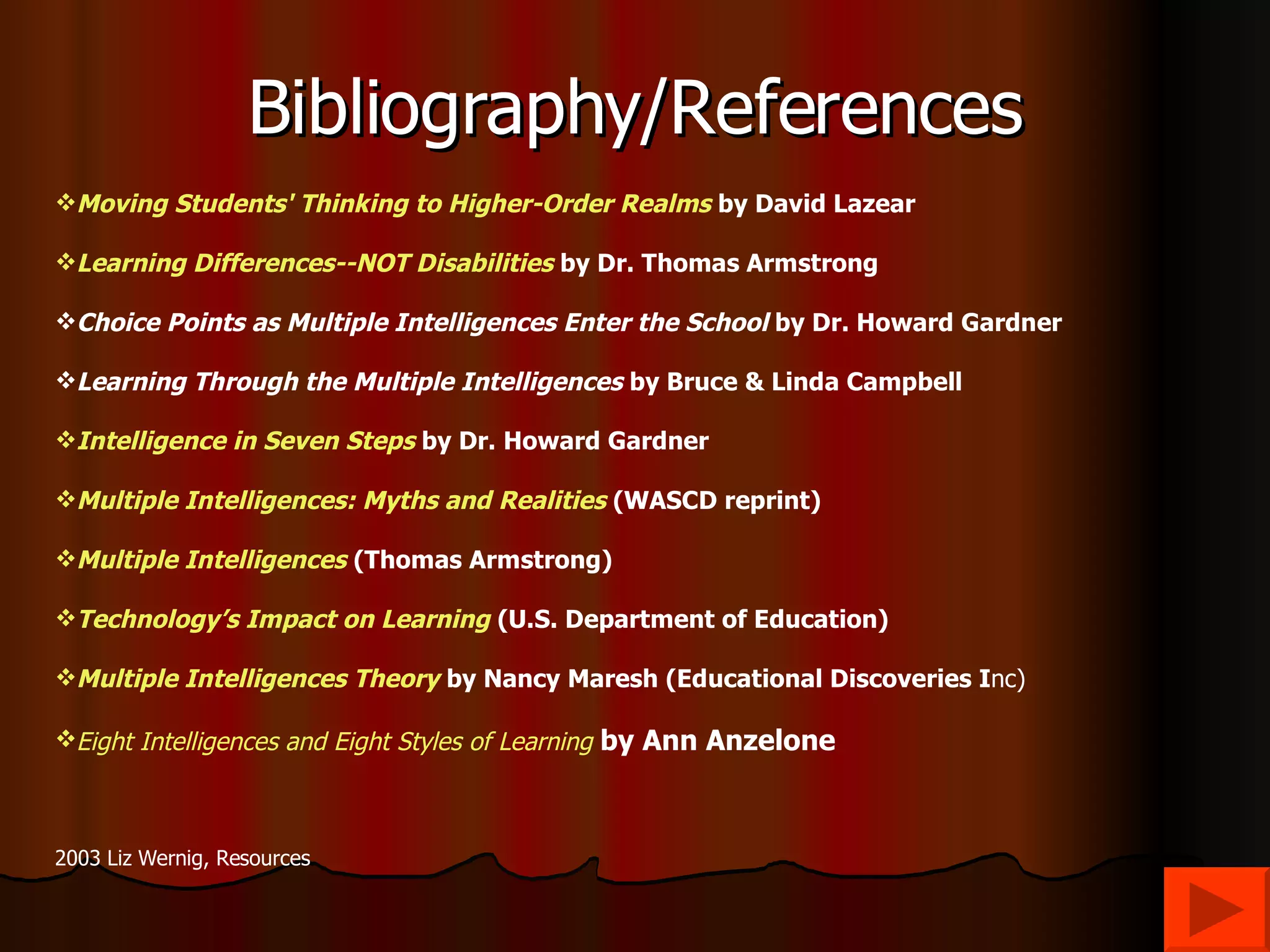 Bibliography/References Moving Students' Thinking to Higher-Order Realms  by David Lazear Learning Differences--NOT Disabilities  by Dr. Thomas Armstrong Choice Points as Multiple Intelligences Enter the School  by Dr. Howard Gardner Learning Through the Multiple Intelligences  by Bruce & Linda Campbell Intelligence in Seven Steps  by Dr. Howard Gardner Multiple Intelligences: Myths and Realities  (WASCD reprint) Multiple Intelligences  (Thomas Armstrong) Technology’s Impact on Learning   (U.S. Department of Education) Multiple Intelligences Theory   by Nancy Maresh (Educational Discoveries I nc) Eight Intelligences and Eight Styles of Learning   by Ann Anzelone 2003 Liz Wernig, Resources  