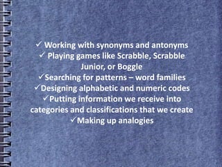  Working with synonyms and antonyms
 Playing games like Scrabble, Scrabble
Junior, or Boggle
Searching for patterns – word families
Designing alphabetic and numeric codes
Putting information we receive into
categories and classifications that we create
Making up analogies
 