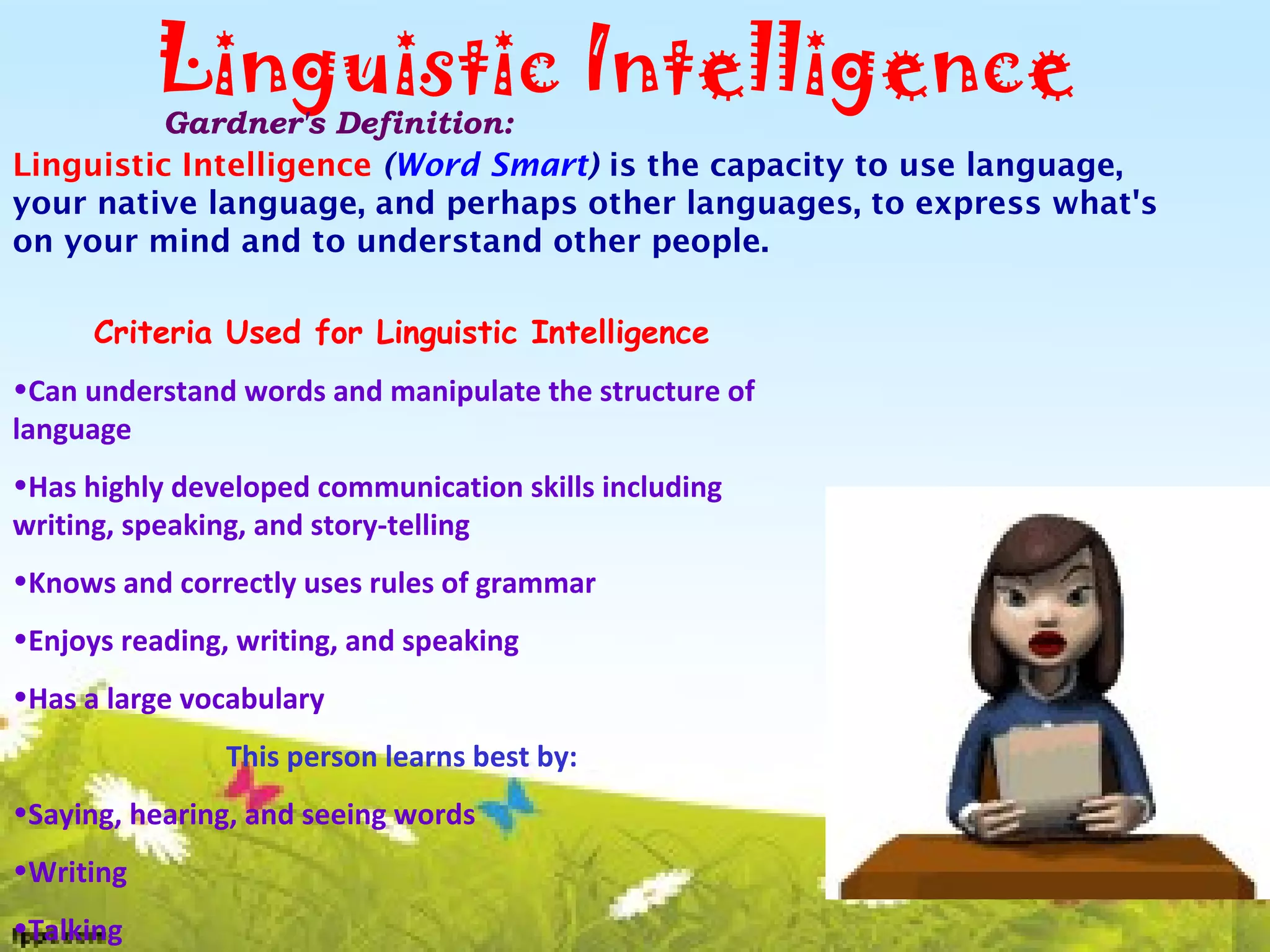 Linguistic Intelligence
Gardner's Definition:
Linguistic Intelligence (Word Smart) is the capacity to use language,
your native language, and perhaps other languages, to express what's
on your mind and to understand other people.
Criteria Used for Linguistic Intelligence
•Can understand words and manipulate the structure of
language
•Has highly developed communication skills including
writing, speaking, and story-telling
•Knows and correctly uses rules of grammar
•Enjoys reading, writing, and speaking
•Has a large vocabulary
This person learns best by:
•Saying, hearing, and seeing words
•Writing
•Talking
 