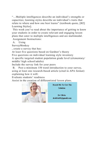 “…Multiple intelligences describe an individual’s strengths or
capacities; learning styles describe an individual’s traits that
relate to where and how one best learns” (textbook quote, [H2]
Learning Styles].
This week you’ve read about the importance of getting to know
your students in order to create relevant and engaging lesson
plans that cater to multiple intelligences and are multimodal.
Assignment Instructions:
A. Using
SurveyMonkey
, create a survey that has:
At least five questions based on Gardner’s theory
Five questions on individual learning style inventory
A specific targeted student population grade level (elementary/
middle/ high school/adults)
Include the survey link for your peers
B. Post a minimum 150 word introduction to your survey,
using at least one research-based article (cited in APA format)
explaining how it will:
Evaluate students’ readiness
Assist in the creation of differentiated lesson plans.
 